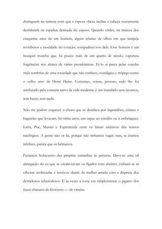 distinguem na ternura com que a esposa obesa inclina a cabeça suavemente
desfalecida na espádua derreada do esposo. Quando virdes, na tristeza dos
cinquenta anos de um homem, algum relance de olhos em que lampeje
revérberos a mocidade do coração, compadecei-vos dele. Esse homem é um
bouquet murcho que, há pouco mais de um quarto de século, vaporava
fragrâncias nos altares de várias pseudónimas. Ei-lo aí passa pelas veredas
mais sombrias de uma sociedade que não conhece, nostálgico e trôpego como
o velho urso de Henri Heine. Costumes, coisas, pessoas, tudo lhe foi
arrebatado pela corrente turva da vida moderna: é um inundado sem recursos,
sem bazar, sem nada.
Não me podem esquecer o choro que se destilava por ingratidões, ciúmes e
bagatelas que levavam, há trinta anos, um rapaz ao suicídio ou à embriaguez.
Larra, Poe, Musset e Espronceda eram os fanais satânicos dos nossos
naufrágios. A gente não os lia, porque não tínhamos vagar; mas, se éramos
infelizes, parece que os bebíamos.
Fazíamos holocausto das próprias entranhas às perjuras. Dava-se uma tal
abnegação do eu que se escalavravam os fígados com absinto, exibiam-se as
olheiras acobreadas e tossia-se diante da mulher amada com a dispneia dos
derradeiros tuberculosos. E às vezes a tosse era simplesmente o pigarro dos
maus charutos do Governo — de vintém.
 