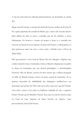 A arte da ourivesaria foi cultivada primorosamente em Guimarães no século
XV.
Daqui saiu Gil Vicente, o lavrante da rainha D. Leonor, mulher de D. João II.
Fez aquela galantaria da custódia de Belém, que o leitor não trocaria decerto
pelas delícias de reler os autos e comédias que ele fez também, o nosso
Shakespeare. Eu trocava; e ousaria até propor a troca, se a custódia não
estivesse na baixela de el-rei. Quanto ao poeta Gil Vicente e a Shakespeare, os
dois parecem-se tanto um com o outro como o Hamlet com o Choro de
Maria Parda.
Pelo que pertence à terra natal de Mestre Gil, não impugno a hipótese que
confere tamanha honra a Guimarães. Lisboa e Barcelos disputaram essa glória
ao berço da monarquia; mas um notável genealógico, o desembargador
Cristóvão Alão de Morais, escreveu há dois séculos que o Plauto português
era filho de Martim Vicente, ourives de prata, natural de Guimarães. Se eu
pudesse desconfiar da infalibilidade dos linhagistas, justificá-los-ia um
documento que possuo de 1455, vinte anos talvez mais novo que Gil Vicente.
Com toda a certeza vivia então na Caldeiroa, arrabalde da vila, o sapateiro
Fernão Vicente, pai de Martinho Vicente. Este, que era ourives, morava então
no Casal da Laje, freguesia de Santo Estêvão de Urgezes. Aqui,
provavelmente, nasceu Gil Vicente.
 