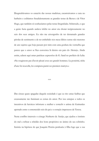 Desgrenhávamos os caracóis das nossas madeixas, escantoávamos a cara no
barbeiro e exibíamos fraudulentamente as grandes testas de Byron e de Vítor
Hugo, que também só conhecíamos pelas testas litografadas. Sobretudo, o que
a gente fazia quando andava infeliz no amor era chorar reciprocamente no
seio dos seus amigos. Eu não me envergonho de ter derramado grandes
pérolas de sentimento e de ter embebido nos meus lábios outras não menores
de uns sujeitos que hoje passam por mim com uma gordura tão vermelha que
parece que o amor se lhes converteu lá dentro em paio do Alentejo. Ainda
assim, cabem aqui umas patéticas expressões de G. Sand no prefácio da Lelia:
«Ne rougissons pas d'avoir pleuré avec ces grands hommes. La postérité, riche
d'une foi nouvelle, les comptera parmi ses premiers martyrs.»
***
Das cinzas quase apagadas daquela sociedade é que eu tiro umas faúlhas que
escassamente me iluminam as coisas do amor. Por isso antepus a todos os
incentivos de heroicos infortuno a mulher e concebi o artista de Guimarães
apertado entre o estremecido seio do pai e o coração impetuoso de Teresa.
Neste conflito interveio o cónego Norberto de Araújo, que ajudou o instinto
do mal a refrear a rebelião dos bons propósitos no ânimo do seu sobrinho.
Insistiu na hipótese de que Joaquim Pereira perdoaria à filha logo que a sua
 
