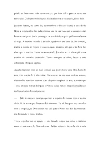 paixão se honestasse pelo sacramento; e, por isso, dali a poucos meses ou
talvez dias, Guilherme voltaria para Guimarães com a sua esposa, rico e feliz.
Joaquim Pereira, no outro dia, acompanhou a filha ao Toural, a casa da tia
Rosa, e recomendou-lhe, pela primeira vez na sua vida, que se deixasse estar
bastante tempo na janela para cegar os seus inimigos que espalharam o boato
da fuga. A menina, quando o pai saiu, agachou-se em cima de um capacho,
meteu a cabeça no regaço e soluçou alguns minutos, até que a tia Rosa lhe
disse que ia mandar chamar o seu cunhado Joaquim, se ela não explicava o
motivo de tamanha choradeira. Teresa enxugou os olhos, lavou a cara
esbraseada e foi para a janela.
Aquelas lágrimas eram as mais sentidas que pode chorar uma filha. Saíra de
casa com tenção de lá não voltar. Abraçara-se na mãe com ansiosa ternura,
dizendo-lhe repetidos adeuses com ofegantes suspiros. A mãe, a pensar que
Teresa chorava por ter de ir para o Porto e talvez para os braços homicidas do
tio Manuel, dizia-lhe meigamente:
— Não te atrigues, rapariga, que isso a respeito de casares com o teu tio
ainda há de ser o que disserem dois doutores. Eu cá fico para me entender
com o teu pai; e, se Deus quiser, não vais para o Porto; mas hás de prometer-
me de mandar o pintor à tabua.
Teresa expedira um ai agudo — ais daquele tempo que ainda a tradição
conserva no teatro de Guimarães — , beijou ambas as faces da mãe e saiu
 