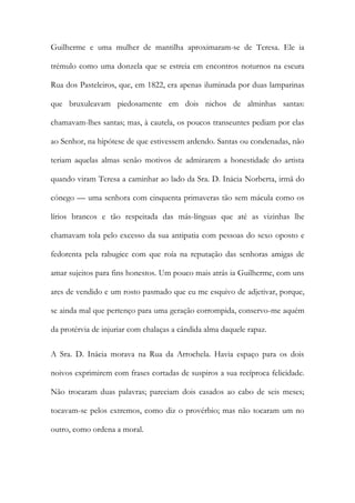 Guilherme e uma mulher de mantilha aproximaram-se de Teresa. Ele ia
trémulo como uma donzela que se estreia em encontros noturnos na escura
Rua dos Pasteleiros, que, em 1822, era apenas iluminada por duas lamparinas
que bruxuleavam piedosamente em dois nichos de alminhas santas:
chamavam-lhes santas; mas, à cautela, os poucos transeuntes pediam por elas
ao Senhor, na hipótese de que estivessem ardendo. Santas ou condenadas, não
teriam aquelas almas senão motivos de admirarem a honestidade do artista
quando viram Teresa a caminhar ao lado da Sra. D. Inácia Norberta, irmã do
cónego — uma senhora com cinquenta primaveras tão sem mácula como os
lírios brancos e tão respeitada das más-línguas que até as vizinhas lhe
chamavam tola pelo excesso da sua antipatia com pessoas do sexo oposto e
fedorenta pela rabugice com que roía na reputação das senhoras amigas de
amar sujeitos para fins honestos. Um pouco mais atrás ia Guilherme, com uns
ares de vendido e um rosto pasmado que eu me esquivo de adjetivar, porque,
se ainda mal que pertenço para uma geração corrompida, conservo-me aquém
da protérvia de injuriar com chalaças a cândida alma daquele rapaz.
A Sra. D. Inácia morava na Rua da Arrochela. Havia espaço para os dois
noivos exprimirem com frases cortadas de suspiros a sua recíproca felicidade.
Não trocaram duas palavras; pareciam dois casados ao cabo de seis meses;
tocavam-se pelos extremos, como diz o provérbio; mas não tocaram um no
outro, como ordena a moral.
 
