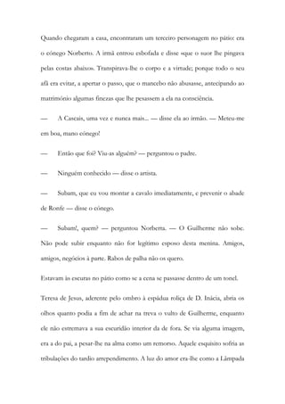 Quando chegaram a casa, encontraram um terceiro personagem no pátio: era
o cónego Norberto. A irmã entrou esbofada e disse «que o suor lhe pingava
pelas costas abaixo». Transpirava-lhe o corpo e a virtude; porque todo o seu
afã era evitar, a apertar o passo, que o mancebo não abusasse, antecipando ao
matrimónio algumas finezas que lhe pesassem a ela na consciência.
— A Cascais, uma vez e nunca mais... — disse ela ao irmão. — Meteu-me
em boa, mano cónego!
— Então que foi? Viu-as alguém? — perguntou o padre.
— Ninguém conhecido — disse o artista.
— Subam, que eu vou montar a cavalo imediatamente, e prevenir o abade
de Ronfe — disse o cónego.
— Subam!, quem? — perguntou Norberta. — O Guilherme não sobe.
Não pode subir enquanto não for legítimo esposo desta menina. Amigos,
amigos, negócios à parte. Rabos de palha não os quero.
Estavam às escuras no pátio como se a cena se passasse dentro de um tonel.
Teresa de Jesus, aderente pelo ombro à espádua roliça de D. Inácia, abria os
olhos quanto podia a fim de achar na treva o vulto de Guilherme, enquanto
ele não estremava a sua escuridão interior da de fora. Se via alguma imagem,
era a do pai, a pesar-lhe na alma como um remorso. Aquele esquisito sofria as
tribulações do tardio arrependimento. A luz do amor era-lhe como a Lâmpada
 