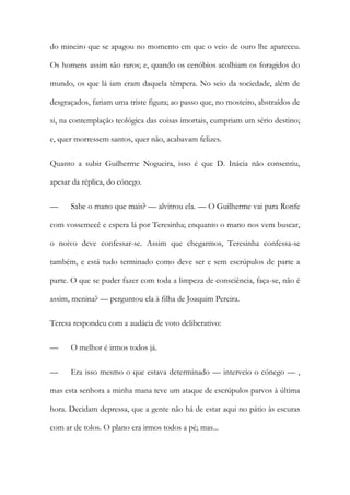 do mineiro que se apagou no momento em que o veio de ouro lhe apareceu.
Os homens assim são raros; e, quando os cenóbios acolhiam os foragidos do
mundo, os que lá iam eram daquela têmpera. No seio da sociedade, além de
desgraçados, fariam uma triste figura; ao passo que, no mosteiro, abstraídos de
si, na contemplação teológica das coisas imortais, cumpriam um sério destino;
e, quer morressem santos, quer não, acabavam felizes.
Quanto a subir Guilherme Nogueira, isso é que D. Inácia não consentiu,
apesar da réplica, do cónego.
— Sabe o mano que mais? — alvitrou ela. — O Guilherme vai para Ronfe
com vossemecê e espera lá por Teresinha; enquanto o mano nos vem buscar,
o noivo deve confessar-se. Assim que chegarmos, Teresinha confessa-se
também, e está tudo terminado como deve ser e sem escrúpulos de parte a
parte. O que se puder fazer com toda a limpeza de consciência, faça-se, não é
assim, menina? — perguntou ela à filha de Joaquim Pereira.
Teresa respondeu com a audácia de voto deliberativo:
— O melhor é irmos todos já.
— Era isso mesmo o que estava determinado — interveio o cónego — ,
mas esta senhora a minha mana teve um ataque de escrúpulos parvos à última
hora. Decidam depressa, que a gente não há de estar aqui no pátio às escuras
com ar de tolos. O plano era irmos todos a pé; mas...
 