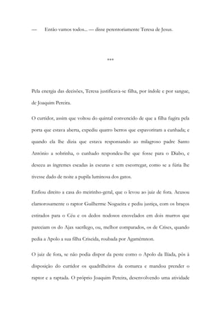— Então vamos todos... — disse perentoriamente Teresa de Jesus.
***
Pela energia das decisões, Teresa justificava-se filha, por índole e por sangue,
de Joaquim Pereira.
O curtidor, assim que voltou do quintal convencido de que a filha fugira pela
porta que estava aberta, expediu quatro berros que espavoriram a cunhada; e
quando ela lhe dizia que estava responsando ao milagroso padre Santo
António a sobrinha, o cunhado respondeu-lhe que fosse para o Diabo, e
desceu as íngremes escadas às escuras e sem escorregar, como se a fúria lhe
tivesse dado de noite a pupila luminosa dos gatos.
Enfiou direito a casa do meirinho-geral, que o levou ao juiz de fora. Acusou
clamorosamente o raptor Guilherme Nogueira e pediu justiça, com os braços
estirados para o Céu e os dedos nodosos enovelados em dois murros que
pareciam os do Ajax sacrílego, ou, melhor comparados, os de Crises, quando
pedia a Apolo a sua filha Criseida, roubada por Agamémnon.
O juiz de fora, se não podia dispor da peste como o Apolo da Ilíada, pôs à
disposição do curtidor os quadrilheiros da comarca e mandou prender o
raptor e a raptada. O próprio Joaquim Pereira, desenvolvendo uma atividade
 