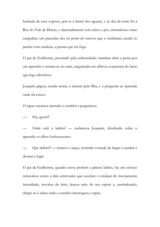 banhada de suor copioso, pôs-se à frente dos aguazis, e às dez da noite foi à
Rua do Vale de Donas, e alternadamente com mãos e pés, estrondosas como
catapultas, tais pancadas deu na porta do ourives que a vizinhança acudiu às
janelas com candeias, a pensar que era fogo.
O pai de Guilherme, prostrado pela enfermidade, mandara abrir a porta por
um aprendiz e sentara-se no catre, arquejando em aflitivas conjeturas do facto
que logo adivinhou.
Joaquim galgou, escada acima, a chamar pela filha, e a perguntar ao aprendiz
onde ela estava.
O rapaz encarava aterrado o curtidor e perguntava:
— Ela, quem?!
— Onde está o ladrão? — exclamava Joaquim, afuzilando sobre o
aprendiz os olhos fosforescentes.
— Que ladrão?! — tomava o rapaz, sentindo vontade de largar a candeia e
desatar a fugir.
O pai de Guilherme, quando ouviu proferir a palavra ladrão, fez um esforço
miraculoso como o dais entrevados que escutam o estalejar do travejamento
incendiado, resvalou do leito, lançou mão do seu capote e, cambaleando,
dirigiu-se à saleta onde o curtidor interrogava o rapaz.
 