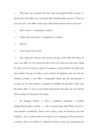 — Fale bem, que ninguém lhe fala mal, Sor Joaquim! Bem sei que é a
paixão que o faz falar; mas vossemecê não remedeia nada com isso. Vamos ao
caso: Sr. Luís, o seu filho e mais aqui a filha deste homem estão cá em casa?
— Não, senhor — respondeu o ourives.
— Onde estão eles então? — perguntou o curtidor.
— Não sei.
— Você mente! Você sabe!
— Não minto, Sr. Pereira; nem mesmo sei que o meu filho lhe tirasse de
casa a sua filha. Às oito horas da noite esteve ele à beira do meu leito. Nada
me disse, nem eu sou pai a quem ele contasse o mau propósito de fugir com
uma mulher. Sei que ele tinha o rosto coberto de lágrimas; mas isso não me
admirou, porque o meu filho é desgraçado desde que lhe perturbaram o
sossego da sua vida honesta e ocupada no trabalho de gravador. Nada mais
lhe posso dizer. A casa aí está franca; procurem; mas peço que me deixem
deitar, porque me não posso ter em pé.
— Sr. Joaquim Pereira — disse o meirinho, sacudindo o curtidor
amigavelmente pelos ombros — , sabe vossemecê que mais? Deixe-os casar e
está acabada a pendência. Assim como assim, o pior da história já não tem
remédio... sim, o senhor bem me entende. Com a rapariga do Pote aconteceu
o mesmo, olhe se se lembra. O sargento foi preso e mais ela; o pai queria que
 