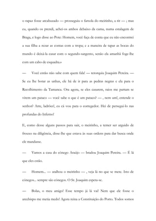 o rapaz fosse arcabuzado — prosseguiu o farsola do meirinho, a rir — ; mas
eu, quando os prendi, achei-os ambos debaixo da cama, numa estalagem de
Braga, e logo disse ao Pote: Homem, você faça de conta que eu não encontrei
a sua filha a rezar as contas com a tropa; e a maneira de tapar as bocas do
mundo é deixá-la casar com o segundo-sargento, senão ela amanhã foge-lhe
com um cabo de esquadra.»
— Você então não sabe com quem fala! — retorquiu Joaquim Pereira. —
Se eu lhe botar as unhas, ele há de ir para as pedras negras e ela para o
Recolhimento da Tamanca. Ora agora, se eles casarem, raios me partam se
virem um pataco — você sabe o que é um pataco? — , nem um!, entende o
senhor? Arre, ladrões!, eu cá vou para o corregedor. Hei de persegui-lo nas
profundas do Inferno!
E, como desse alguns passos para sair, o meirinho, a temer ser arguido de
frouxo na diligência, disse-lhe que estava às suas ordens para dar busca onde
ele mandasse.
— Vamos a casa do cónego Araújo — bradou Joaquim Pereira. — É lá
que eles estão.
— Homem... — atalhou o meirinho — , veja lá no que se mete. Isto de
cónegos... sempre são cónegos. O Sr. Joaquim espeta-se.
— Bolas, o meu amigo! Esse tempo já lá vai! Nem que ele fosse o
arcebispo me metia medo! Agora reina a Constituição do Porto. Todos somos
 