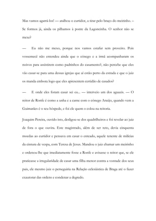 Mas vamos agarrá-los! — atalhou o curtidor, a tirar pelo braço do meirinho. –
Se formos já, ainda os pilhamos à ponte da Lagoncinha. O senhor não se
mexe?
— Eu não me mexo, porque nos vamos estafar sem proveito. Pois
vossemecê não entendeu ainda que o cónego e a irmã acompanharam os
noivos para assistirem como padrinhos do casamento?, não percebe que eles
vão casar-se para uma dessas igrejas que aí estão perto da estrada e que o juiz
os manda embora logo que eles apresentem certidão de casados?
— E onde eles foram casar sei eu... — interveio um dos aguazis. — O
reitor de Ronfe é como a unha e a carne com o cónego Araújo, quando vem a
Guimarães é o seu hóspede, e foi ele quem o colou na reitoria.
Joaquim Pereira, ouvido isto, desligou-se dos quadrilheiros e foi revelar ao juiz
de fora o que ouvira. Este magistrado, além de ser reto, devia cinquenta
moedas ao curtidor e pensava em casar o enteado, aquele tenente de milícias
da cintura de vespa, com Teresa de Jesus. Mandou o juiz chamar um meirinho
e ordenou-lhe que imediatamente fosse a Ronfe e avisasse o reitor que, se ele
praticasse a irregularidade de casar uma filha menor contra a vontade dos seus
pais, ele mesmo juiz o perseguiria na Relação eclesiástica de Braga até o fazer
exautorar das ordens e condenar a degredo.
 