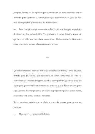 Joaquim Pereira era de opinião que se enviassem os seus operários com o
meirinho para agarrarem o ourives; mas o juiz convenceu-o da volta da filha
para a casa paterna, por conselho do mesmo reitor.
— Isso é o que eu quero — concordou o pai, sem interpor suposições
desairosas ao descrédito da filha. Tal qual como o pai de Criseida: o que ele
queria era a filha em casa, fosse como fosse. Muitos casos de Guimarães
conservam ainda um sabor homérico como as ruas.
***
Quando o meirinho bateu ao portão da residência de Ronfe, Teresa de Jesus,
deitada com D. Inácia, que ressonava os silvos estridentes de uma sã
consciência de uma ceia indigesta, acordou a companheira de leito e disse-lhe
alvoroçada que ouvira bater rijamente ao portão e que lá dentro andava gente
a pé. A mana do cónego sentou-se, cobriu as polposas espáduas com o saiote,
encanudou com a mão um tubo na orelha.
Teresa vestiu-se rapidamente, e abriu a porta do quarto, para escutar no
corredor.
— Que ouve? — perguntou D. Inácia.
 