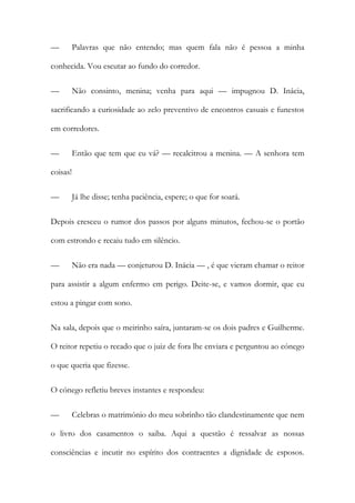 — Palavras que não entendo; mas quem fala não é pessoa a minha
conhecida. Vou escutar ao fundo do corredor.
— Não consinto, menina; venha para aqui — impugnou D. Inácia,
sacrificando a curiosidade ao zelo preventivo de encontros casuais e funestos
em corredores.
— Então que tem que eu vá? — recalcitrou a menina. — A senhora tem
coisas!
— Já lhe disse; tenha paciência, espere; o que for soará.
Depois cresceu o rumor dos passos por alguns minutos, fechou-se o portão
com estrondo e recaiu tudo em silêncio.
— Não era nada — conjeturou D. Inácia — , é que vieram chamar o reitor
para assistir a algum enfermo em perigo. Deite-se, e vamos dormir, que eu
estou a pingar com sono.
Na sala, depois que o meirinho saíra, juntaram-se os dois padres e Guilherme.
O reitor repetiu o recado que o juiz de fora lhe enviara e perguntou ao cónego
o que queria que fizesse.
O cónego refletiu breves instantes e respondeu:
— Celebras o matrimónio do meu sobrinho tão clandestinamente que nem
o livro dos casamentos o saiba. Aqui a questão é ressalvar as nossas
consciências e incutir no espírito dos contraentes a dignidade de esposos.
 