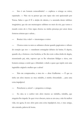 — Isto é um homem extraordinário! — explicou o cónego ao reitor,
espantado. — Não vás tu pensar que este rapaz não está apaixonado por
Teresa. Sabes o que é? É o aleijão do talento, é a anomalia destes infelizes
imaginários, que são uns mentecaptos sublimes no meio de nós, que vemos o
mundo como ele é. Este rapaz chorou na minha presença por amor dessa
formosa criatura que o adora...
— Bonita é ela a valer! — interrompeu o reitor.
— Chorou como tu nem eu sabíamos chorar quando pagávamos o tributo
do coração que nos — mandaram estrangular debaixo da batina. E depois,
quando ela, a formosa e rica herdeira, se lhe deu com a alma doida de alegria,
renunciando pai, mãe, esposos que se lhe ofereciam fidalgos e ricos, este
homem começa a sentir que a felicidade o abafa e quase que repele com uma
ingratidão original a mulher que o adora!
— Não me compreendeu, o meu tio — disse Guilherme. — É que eu
tinha um afeto imenso ao meu trabalho, à minha obscuridade ... para uma
coisa impalpável.
— Percebeste-o, reitor? — perguntou o cónego.
— Eu não; se o senhor tem afeto imenso ao trabalho, trabalhe, que
ninguém lho impede. Se quer viver obscuro, meta-se em casa, e não há melhor
vida; ora agora, lá esse afeto para uma coisa impalpável, isso, o meu amigo,
não entendo, palavra de honra.
 