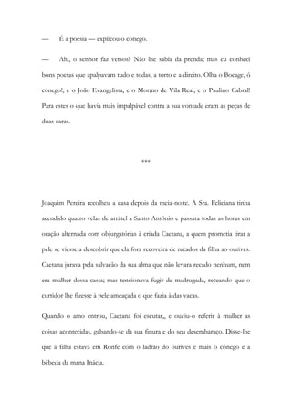 — É a poesia — explicou o cónego.
— Ah!, o senhor faz versos? Não lhe sabia da prenda; mas eu conheci
bons poetas que apalpavam tudo e todas, a torto e a direito. Olha o Bocage, ó
cónego!, e o João Evangelista, e o Mormo de Vila Real, e o Paulino Cabral!
Para estes o que havia mais impalpável contra a sua vontade eram as peças de
duas caras.
***
Joaquim Pereira recolheu a casa depois da meia-noite. A Sra. Feliciana tinha
acendido quatro velas de arrátel a Santo António e passara todas as horas em
oração alternada com objurgatórias à criada Caetana, a quem prometia tirar a
pele se viesse a descobrir que ela fora recoveira de recados da filha ao ourives.
Caetana jurava pela salvação da sua alma que não levara recado nenhum, nem
era mulher dessa casta; mas tencionava fugir de madrugada, receando que o
curtidor lhe fizesse à pele ameaçada o que fazia à das vacas.
Quando o amo entrou, Caetana foi escutar,, e ouviu-o referir à mulher as
coisas acontecidas, gabando-se da sua finura e do seu desembaraço. Disse-lhe
que a filha estava em Ronfe com o ladrão do ourives e mais o cónego e a
bêbeda da mana Inácia.
 