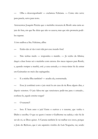 — Olha a desavergonhada! — exclamou Feliciana. — Como não serve
para panela, serve para testo.
Acrescentou Joaquim Pereira que o meirinho trouxera de Ronfe uma carta ao
juiz de fora, em que lhe dizia que não os casava; mas que não prometia podê-
los separar.
A isto atalhou a Sra. Feliciana, aflita:
— Então eles aí vão à má vida por esse mundo fora!
— Não tenhas medo — respondeu o marido. — Já venho da fábrica;
daqui a duas horas sai o meirinho com catorze dos meus rapazes para Ronfe;
e, quando romper a manhã, está ,a casa cercada, e o troca-tintas há de entrar
em Guimarães no meio das espingardas.
— E a minha filha também? — acudiu ela, consternada.
— Essa já combinei com o juiz metê-la em casa da tia Rosa alguns dias, e
depois veremos. O juiz falou-me que tencionava pedir-ma para o enteado...
conhece-lo, aquele estoira-vergas?
— O tenente?!
— Isso. É bem asno o juiz! Entre o ourives e o tenente, que venha o
Diabo e escolha. O que eu quero é meter o Guilherme na cadeia; e não há de
ser ele só, se Deus quiser. A Caetana também lá vai malhar cos ossos, porque
o João do Richoso, que é um sapateiro vizinho do Luís Nogueira, vai, sendo
 