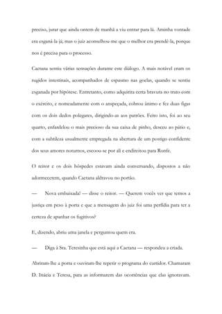 preciso, jurar que ainda ontem de manhã a viu entrar para lá. Aminha vontade
era esganá-la já; mas o juiz aconselhou-me que o melhor era prendê-la, porque
nos é precisa para o processo.
Caetana sentiu várias sensações durante este diálogo. A mais notável eram os
rugidos intestinais, acompanhados de espasmo nas goelas, quando se sentiu
esganada por hipótese. Entretanto, como adquirira certa bravura no trato com
o exército, e nomeadamente com o anspeçada, cobrou ânimo e fez duas figas
com os dois dedos polegares, dirigindo-as aos patrões. Feito isto, foi ao seu
quarto, enfardelou o mais precioso da sua caixa de pinho, desceu ao pátio e,
com a subtileza usualmente empregada na abertura de um postigo confidente
dos seus amores noturnos, escoou-se por ali e endireitou para Ronfe.
O reitor e os dois hóspedes estavam ainda conversando, dispostos a não
adormecerem, quando Caetana aldravou no portão.
— Nova embaixada! — disse o reitor. — Querem vocês ver que temos a
justiça em peso à porta e que a mensagem do juiz foi uma perfídia para ter a
certeza de apanhar os fugitivos?
E, dizendo, abriu uma janela e perguntou quem era.
— Diga à Sra. Teresinha que está aqui a Caetana — respondeu a criada.
Abriram-lhe a porta e ouviram-lhe repetir o programa do curtidor. Chamaram
D. Inácia e Teresa, para as informarem das ocorrências que elas ignoravam.
 