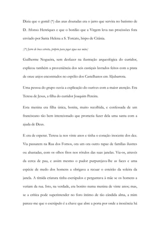 Dizia que o gomil (*) das asas douradas era o jarro que servira no batismo de
D. Afonso Henriques e que o bordão que a Virgem leva nas procissões fora
enviado por Santa Helena a S. Torcato, bispo de Citânia.
[(*) Jarro de boca estreita, próprio para jogar água nas mãos]
Guilherme Nogueira, sem desfazer na ilustração arqueológica do curtidor,
explicou também a proveniência dos seis castiçais lavrados feitos com a prata
de onze anjos encontrados no espólio dos Castelhanos em Aljubarrota.
Uma pessoa do grupo ouvia a explicação do ourives com a maior atenção. Era
Teresa de Jesus, a filha do curtidor Joaquim Pereira.
Esta menina era filha única, bonita, muito recolhida, e confessada de um
franciscano tão bem intencionado que prometia fazer dela uma santa com a
ajuda de Deus.
E era de esperar. Teresa ia nos vinte anos e tinha o coração inocente dos dez.
Via passarem na Rua dos Fomos, ora um ora outro rapaz de famílias ilustres
ou abastadas, com os olhos fitos nos rótulos das suas janelas. Via-os, através
da cerca de pau, e assim mesmo o pudor purpurejava-lhe as faces e uma
espécie de medo dos homens a obrigava a recuar o esteirão da soleira da
janela. A tímida criatura tinha escrúpulos e perguntava à mãe se os homens a
veriam da rua. Isto, na verdade, era bonito numa menina de vinte anos; mas,
se a crítica pode superintender no foro íntimo de tão cândida alma, a mim
parece-me que o escrúpulo é a chave que abre a porta por onde a inocência há
 