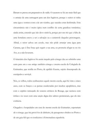 Deram-se pressa em preparativos de saída. O casarem-se foi ato mais fácil que
o arranjo de uma carruagem para um dos fugitivos, porque o reitor só tinha
uma égua e contava com a de um vizinho, que sucedeu estar desferrada. Esta
circunstância não é muito épica num conflito de certa grandeza romântica;
ainda assim, entendo que não devo omiti-la, porque por um triz que a falta de
uma ferradura esteve a ser a salvação ou a catástrofe daqueles personagens.
Afinal, o reitor achou um cavalo, mas não pôde arranjar uma égua para
Caetana, que à fina força quis seguir a sua ama, ou prometia afogar-se no rio
Ave, se a não levassem.
O itinerário dos fugitivos foi assim traçado pelo cónego: deu ao sobrinho uma
carta para um o seu amigo também cónego e mestre-escola da Colegiada de
Guimarães, que residia no Porto, de apelido Guerra, sujeito desempoado de
escrúpulos e serviçal.
Nós, os velhos, todos conhecemos aquele mestre-escola, aqui há vinte e cinco
anos, com os braços e as pernas escalavradas por insultos apopléticos, mas
com o espírito remoçado de sonetos eróticos de Bocage, que recitava com
ênfase e às vezes com uma unção digna dos salmos penitenciais, que ele não
conhecia.
Chegados e hospedados em casa do mestre-escola de Guimarães, esperariam
ali o cónego, que iria provê-los de dinheiro, de passaportes obtidos no Porto e
de um guia fiel que os conduzisse à Estremadura espanhola.
 
