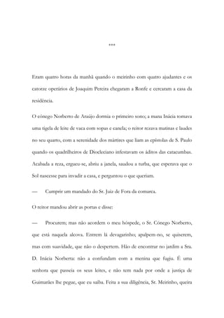 ***
Eram quatro horas da manhã quando o meirinho com quatro ajudantes e os
catorze operários de Joaquim Pereira chegaram a Ronfe e cercaram a casa da
residência.
O cónego Norberto de Araújo dormia o primeiro sono; a mana Inácia tomava
uma tigela de leite de vaca com sopas e canela; o reitor rezava matinas e laudes
no seu quarto, com a serenidade dos mártires que liam as epístolas de S. Paulo
quando os quadrilheiros de Diocleciano infestavam os áditos das catacumbas.
Acabada a reza, ergueu-se, abriu a janela, saudou a turba, que esperava que o
Sol nascesse para invadir a casa, e perguntou o que queriam.
— Cumprir um mandado do Sr. Juiz de Fora da comarca.
O reitor mandou abrir as portas e disse:
— Procurem; mas não acordem o meu hóspede, o Sr. Cónego Norberto,
que está naquela alcova. Entrem lá devagarinho; apalpem-no, se quiserem,
mas com suavidade, que não o despertem. Hão de encontrar no jardim a Sra.
D. Inácia Norberta: não a confundam com a menina que fugiu. É uma
senhora que passeia os seus leites, e não tem nada por onde a justiça de
Guimarães lhe pegue, que eu saiba. Feita a sua diligência, Sr. Meirinho, queira
 
