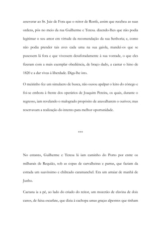 asseverar ao Sr. Juiz de Fora que o reitor de Ronfe, assim que recebeu as suas
ordens, pôs no meio da rua Guilherme e Teresa. dizendo-lhes que não podia
legitimar o seu amor em virtude da recomendação da sua Senhoria; e, como
não podia prender tais aves cada uma na sua gaiola, mandei-os que se
pusessem lá fora e que vivessem desaforadamente à sua vontade, o que eles
fizeram com a mais exemplar obediência, de braço dado, a cantar o hino de
1820 e a dar vivas à liberdade. Diga-lhe isto.
O meirinho fez um simulacro de busca, não ousou apalpar o leito do cónego e
foi-se embora à frente dos operários de Joaquim Pereira, os quais, durante o
regresso, iam revelando o malogrado propósito de anavalharem o ourives; mas
reservavam a realização do intento para melhor oportunidade.
***
No entanto, Guilherme e Teresa lá iam caminho do Porto por entre os
milharais de Requião, sob as copas de carvalheiras e parras, que faziam da
estrada um suavíssimo e chilreado caramanchel. Era um arraiar de manhã de
Junho.
Caetana ia a pé, ao lado do criado do reitor, um mocetão de clavina de dois
canos, de faixa escarlate, que dizia à cachopa umas graças alpestres que tinham
 