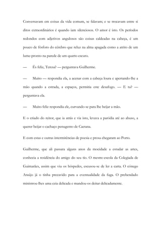 Conversavam em coisas da vida comum, se falavam; e se trocavam entre si
ditos extraordinários é quando iam silenciosos. O amor é isto. Os períodos
redondos com adjetivos angulosos são coisas caldeadas na cabeça, é um
pouco de fósforo do cérebro que reluz na alma apagada como a atrito de um
lume-pronto na parede de um quarto escuro.
— És feliz, Teresa? — perguntava Guilherme.
— Muito — respondia ela, a acenar com a cabeça loura e apertando-lhe a
mão quando a estrada, a espaços, permitia este desafogo. — E tu? —
perguntava ela.
— Muito feliz respondia ele, curvando-se para lhe beijar a mão.
E o criado do reitor, que ia atrás e via isto, levava a paródia até ao abuso, a
querer beijar o cachaço penugento de Caetana.
E com estas e outras intermitências de poesia e prosa chegaram ao Porto.
Guilherme, que ali passara alguns anos da mocidade a estudar as artes,
conhecia a residência do amigo do seu tio. O mestre-escola da Colegiada de
Guimarães, assim que viu os hóspedes, escusou-se de ler a carta. O cónego
Araújo já o tinha precavido para a eventualidade da fuga. O prebendado
ministrou-lhes uma ceia delicada e mandou-os deitar delicadamente.
 