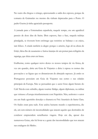 No outro dia chegou o cónego, apressurando a saída dos esposos, porque da
comarca de Guimarães no mesmo dia vinham deprecadas para o Porto. O
padre Guerra já tinha agenciado passaporte.
A jornada para a Estremadura espanhola, naquele tempo, era um agradável
passeio de doze dias de liteira. Dois esposos, face a face, naquela redoiça
pintalgada, se tivessem bom estômago que resistisse ao balanço e ao enjoo,
iam felizes. A criada também ia alegre: porque o arneiro, logo ali na altura de
Grijó, falou-lhe de casamento e furtou laranjas de um pomar para refrigério da
rapariga, que dizia estar em brasa.
Guilherme, como qualquer noivo destes os nossos tempos de via férrea, de
vez em quando, abria um Guia de Viajantes e dizia à esposa os nomes das
povoações e as léguas que os distanciavam do almejado repouso. Já então os
Portugueses possuíam um Guia de Viajantes nas cortes e nas cidades
principais da Europa. Não se persuadam que o autor fosse algum literato do
Café Nicola com subsídio, algum touriste fidalgo, algum diplomata, ou militar
que visitasse a Europa triunfantemente com Napoleão. Não, senhores: o autor
era um frade agostinho descalço e chamava-se Frei Anastácio de Santa Clara.
Os frades eram para tudo. Este andou bastante mundo e experimentou, diz
ele, um sem-número de incomodidades que atacam aqueles que destituídos de
condutor empreendem semelhantes viagens. Hoje em dia, apesar dos
numerosos Guias, não há livrar-se a gente das incomodidades que nos atacam
nas estalagens do Minho.
 