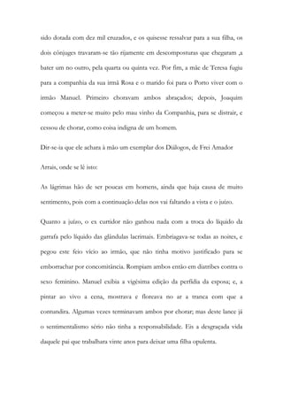 sido dotada com dez mil cruzados, e os quisesse ressalvar para a sua filha, os
dois cônjuges travaram-se tão rijamente em descomposturas que chegaram ,a
bater um no outro, pela quarta ou quinta vez. Por fim, a mãe de Teresa fugiu
para a companhia da sua irmã Rosa e o marido foi para o Porto viver com o
irmão Manuel. Primeiro choravam ambos abraçados; depois, Joaquim
começou a meter-se muito pelo mau vinho da Companhia, para se distrair, e
cessou de chorar, como coisa indigna de um homem.
Dir-se-ia que ele achara à mão um exemplar dos Diálogos, de Frei Amador
Arrais, onde se lê isto:
As lágrimas hão de ser poucas em homens, ainda que haja causa de muito
sentimento, pois com a continuação delas nos vai faltando a vista e o juízo.
Quanto a juízo, o ex curtidor não ganhou nada com a troca do líquido da
garrafa pelo líquido das glândulas lacrimais. Embriagava-se todas as noites, e
pegou este feio vício ao irmão, que não tinha motivo justificado para se
emborrachar por concomitância. Rompiam ambos então em diatribes contra o
sexo feminino. Manuel exibia a vigésima edição da perfídia da esposa; e, a
pintar ao vivo a cena, mostrava e floreava no ar a tranca com que a
contundira. Algumas vezes terminavam ambos por chorar; mas deste lance já
o sentimentalismo sério não tinha a responsabilidade. Eis a desgraçada vida
daquele pai que trabalhara vinte anos para deixar uma filha opulenta.
 