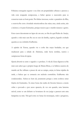 Feliciana conseguira segurar o seu dote em propriedades urbanas e passava a
vida com resignada compostura, a beber apenas o necessário para se
conservar num en bom point. Por linhas travessas, soube o paradeiro da filha,
e escrevia-lhe com a bondade misericordiosa das mães; mas, ainda assim, não
a incitava a vir para Guimarães, porque receava que o marido matasse o genro.
Estes casos decorreram no lapso de um ano, ao fim do qual Pedro de Araújo,
quando a vida mais cara lhe era no seio da família, expirou, legando avultada
quantia ao seu sobrinho Guilherme.
A opinião de Teresa, quando viu o cofre das onças herdadas, era que
mudassem para a cidade de Alcântara, onde havia tertúlias, teatros e
sumptuosas festas de igreja.
Queria divertir-se entre o sagrado e o profano. A vila de Zarza figurava-se-lhe
mais sem sabor que o próprio burgo de Muma Dona, e os hábitos caseiros do
marido até lhe tolhiam o prazer de sair ao campo, arejar, às brisas tépidas da
tarde, a beleza que se esmaecia em reclusão contrafeita. Guilherme não
condescendeu. Achava-se bem ali, justamente porque a terra avultava umas
feições de Guimarães. Às cinco horas das tardes de Inverno baixava a morte
sobre o povoado e por acaso aparecia, de vez em quando, uma lanterna
móvel, como se um defunto se levantasse do seu jazigo a passear com uma
lamparina na mão. Tal qual como no berço da monarquia, onde o progresso,
 