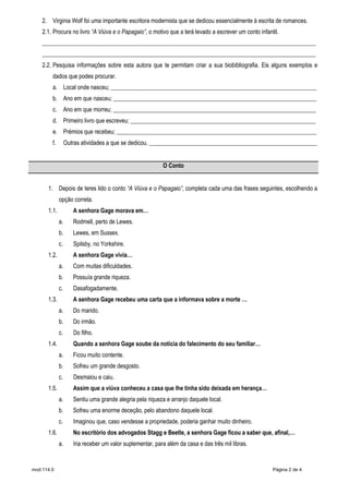 mod.114.0 Página 2 de 4
2. Virginia Wolf foi uma importante escritora modernista que se dedicou essencialmente à escrita de romances.
2.1. Procura no livro “A Viúva e o Papagaio”, o motivo que a terá levado a escrever um conto infantil.
_____________________________________________________________________________________________
_____________________________________________________________________________________________
2.2. Pesquisa informações sobre esta autora que te permitam criar a sua biobibliografia. Eis alguns exemplos e
dados que podes procurar.
a. Local onde nasceu; ______________________________________________________________________
b. Ano em que nasceu; _____________________________________________________________________
c. Ano em que morreu; _____________________________________________________________________
d. Primeiro livro que escreveu; _______________________________________________________________
e. Prémios que recebeu; ____________________________________________________________________
f. Outras atividades a que se dedicou. _________________________________________________________
O Conto
1. Depois de teres lido o conto “A Viúva e o Papagaio”, completa cada uma das frases seguintes, escolhendo a
opção correta.
1.1. A senhora Gage morava em…
a. Rodmell, perto de Lewes.
b. Lewes, em Sussex.
c. Spilsby, no Yorkshire.
1.2. A senhora Gage vivia…
a. Com muitas dificuldades.
b. Possuía grande riqueza.
c. Dasafogadamente.
1.3. A senhora Gage recebeu uma carta que a informava sobre a morte …
a. Do marido.
b. Do irmão.
c. Do filho.
1.4. Quando a senhora Gage soube da notícia do falecimento do seu familiar…
a. Ficou muito contente.
b. Sofreu um grande desgosto.
c. Desmaiou e caiu.
1.5. Assim que a viúva conheceu a casa que lhe tinha sido deixada em herança…
a. Sentiu uma grande alegria pela riqueza e arranjo daquele local.
b. Sofreu uma enorme deceção, pelo abandono daquele local.
c. Imaginou que, caso vendesse a propriedade, poderia ganhar muito dinheiro.
1.6. No escritório dos advogados Stagg e Beetle, a senhora Gage ficou a saber que, afinal,…
a. Iria receber um valor suplementar, para além da casa e das três mil libras.
 