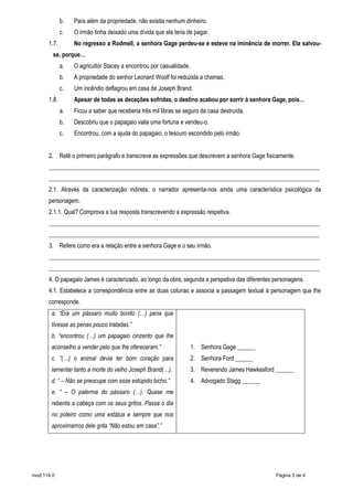 mod.114.0 Página 3 de 4
b. Para além da propriedade, não existia nenhum dinheiro.
c. O irmão tinha deixado uma dívida que ela teria de pagar.
1.7. No regresso a Rodmell, a senhora Gage perdeu-se e esteve na iminência de morrer. Ela salvou-
se, porque…
a. O agricultor Stacey a encontrou por casualidade.
b. A propriedade do senhor Leonard Woolf foi reduzida a chamas.
c. Um incêndio deflagrou em casa de Joseph Brand.
1.8. Apesar de todas as deceções sofridas, o destino acabou por sorrir à senhora Gage, pois…
a. Ficou a saber que receberia três mil libras se seguro da casa destruída.
b. Descobriu que o papagaio valia uma fortuna e vendeu-o.
c. Encontrou, com a ajuda do papagaio, o tesouro escondido pelo irmão.
2. Relê o primeiro parágrafo e transcreve as expressões que descrevem a senhora Gage fisicamente.
___________________________________________________________________________________________
___________________________________________________________________________________________
2.1. Através da caracterização indireta, o narrador apresenta-nos ainda uma característica psicológica da
personagem.
2.1.1. Qual? Comprova a tua resposta transcrevendo a expressão respetiva.
___________________________________________________________________________________________
___________________________________________________________________________________________
3. Refere como era a relação entre a senhora Gage e o seu irmão.
___________________________________________________________________________________________
___________________________________________________________________________________________
4. O papagaio James é caracterizado, ao longo da obra, segunda a perspetiva das diferentes personagens.
4.1. Estabelece a correspondência entre as duas colunas e associa a passagem textual à personagem que lhe
corresponde.
a. “Era um pássaro muito bonito (…) pena que
tivesse as penas pouco tratadas.”
b. “encontrou (…) um papagaio cinzento que lhe
aconselho a vender pelo que lhe ofereceram.”
c. “(…) o animal devia ter bom coração para
lamentar tanto a morte do velho Joseph Brand(…).
d. “ – Não se preocupe com esse estúpido bicho.”
e. “ – O palerma do pássaro (…). Quase me
rebenta a cabeça com os seus gritos. Passa o dia
no poleiro como uma estátua e sempre que nos
aproximamos dele grita “Não estou em casa”.”
1. Senhora Gage ______
2. Senhora Ford ______
3. Reverendo James Hawkesford ______
4. Advogado Stagg ______
 