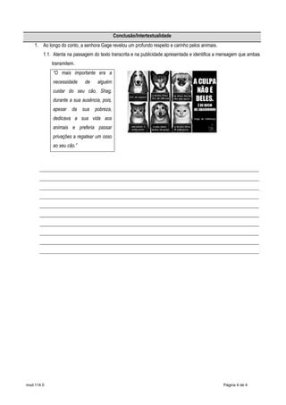mod.114.0 Página 4 de 4
Conclusão/Intertextualidade
1. Ao longo do conto, a senhora Gage revelou um profundo respeito e carinho pelos animais.
1.1. Atenta na passagem do texto transcrita e na publicidade apresentada e identifica a mensagem que ambas
transmitem.
“O mais importante era a
necessidade de alguém
cuidar do seu cão, Shag,
durante a sua ausência, pois,
apesar da sua pobreza,
dedicava a sua vida aos
animais e preferia passar
privações a regatear um osso
ao seu cão.”
___________________________________________________________________________________________
___________________________________________________________________________________________
___________________________________________________________________________________________
___________________________________________________________________________________________
___________________________________________________________________________________________
___________________________________________________________________________________________
___________________________________________________________________________________________
___________________________________________________________________________________________
___________________________________________________________________________________________
___________________________________________________________________________________________
 