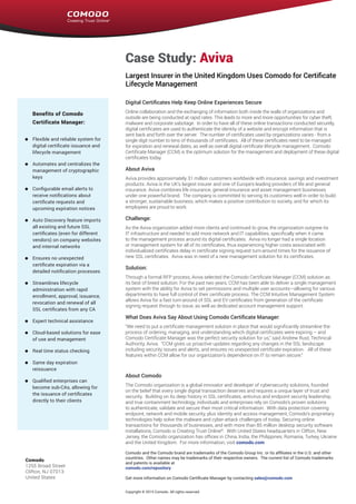 Endpoint Security Manager 2.0
Case Study: Aviva
Largest Insurer in the United Kingdom Uses Comodo for Certificate
Lifecycle Management
Digital Certificates Help Keep Online Experiences Secure
Online collaboration and the exchanging of information both inside the walls of organizations and
outside are being conducted at rapid rates. This leads to more and more opportunities for cyber theft,
malware and corporate sabotage. In order to have all of these online transactions conducted securely,
digital certificates are used to authenticate the identity of a website and encrypt information that is
sent back and forth over the server. The number of certificates used by organizations varies - from a
single digit number to tens of thousands of certificates. All of these certificates need to be managed
for expiration and renewal dates, as well as overall digital certificate lifecycle management. Comodo
Certificate Manager (CCM) is the optimum solution for the management and deployment of these digital
certificates today.
About Aviva
Aviva provides approximately 31 million customers worldwide with insurance, savings and investment
products. Aviva is the UK’s largest insurer and one of Europe’s leading providers of life and general
insurance. Aviva combines life insurance, general insurance and asset management businesses
under one powerful brand. The company is committed to serving its customers well in order to build
a stronger, sustainable business, which makes a positive contribution to society, and for which its
employees are proud to work.
Challenge:
As the Aviva organization added more clients and continued to grow, the organization outgrew its
IT infrastructure and needed to add more network and IT capabilities, specifically when it came
to the management process around its digital certificates. Aviva no longer had a single location
or management system for all of its certificates, thus experiencing higher costs associated with
individualized certificates delay in certificate signing request turn-around times for the issuance of
new SSL certificates. Aviva was in need of a new management solution for its certificates.
Solution:
Through a formal RFP process, Aviva selected the Comodo Certificate Manager (CCM) solution as
its best of breed solution. For the past two years, CCM has been able to deliver a single management
system with the ability for Aviva to set permissions and multiple user accounts—allowing for various
departments to have full control of their certificate process. The CCM Intuitive Management System
allows Aviva for a fast turn-around of SSL and EV certificates from generation of the certificate
signing request through to issue, as well as dedicated account management support.
What Does Aviva Say About Using Comodo Certificate Manager:
“We need to put a certificate management solution in place that would significantly streamline the
process of ordering, managing, and understanding which digital certificates were expiring – and
Comodo Certificate Manager was the perfect security solution for us,” said Andrew Rust, Technical
Authority, Aviva. “CCM gives us proactive updates regarding any changes in the SSL landscape
including security issues and alerts, and ensures no unexpected certificate expiration. All of these
features within CCM allow for our organization’s dependence on IT to remain secure.”
About Comodo
The Comodo organization is a global innovator and developer of cybersecurity solutions, founded
on the belief that every single digital transaction deserves and requires a unique layer of trust and
security.  Building on its deep history in SSL certificates, antivirus and endpoint security leadership,
and true containment technology, individuals and enterprises rely on Comodo’s proven solutions
to authenticate, validate and secure their most critical information.  With data protection covering
endpoint, network and mobile security, plus identity and access management, Comodo’s proprietary
technologies help solve the malware and cyber-attack challenges of today. Securing online
transactions for thousands of businesses, and with more than 85 million desktop security software
installations, Comodo is Creating Trust Online®
.  With United States headquarters in Clifton, New
Jersey, the Comodo organization has offices in China, India, the Philippines, Romania, Turkey, Ukraine
and the United Kingdom.  For more information, visit comodo.com
Comodo
1255 Broad Street
Clifton, NJ 07013
United States
Comodo and the Comodo brand are trademarks of the Comodo Group Inc. or its affiliates in the U.S. and other
countries.  Other names may be trademarks of their respective owners.  The current list of Comodo trademarks
and patents is available at
comodo.com/repository
Get more information on Comodo Certificate Manager by contacting sales@comodo.com
Copyright © 2015 Comodo. All rights reserved.
Benefits of Comodo
Certificate Manager:
Flexible and reliable system for
digital certificate issuance and
lifecycle management
Automates and centralizes the
management of cryptographic
keys
Configurable email alerts to
receive notifications about
certificate requests and
upcoming expiration notices
Auto Discovery feature imports
all existing and future SSL
certificates (even for different
vendors) on company websites
and internal networks
Ensures no unexpected
certificate expiration via a
detailed notification processes
Streamlines lifecycle
administration with rapid
enrollment, approval, issuance,
revocation and renewal of all
SSL certificates from any CA
Expert technical assistance
Cloud-based solutions for ease
of use and management
Real time status checking
Same day expiration
reissuance
Qualified enterprises can
become sub-CAs, allowing for
the issuance of certificates
directly to their clients
 