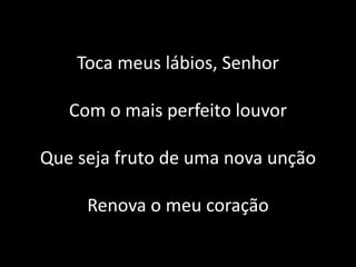 Toca meus lábios, Senhor
Com o mais perfeito louvor
Que seja fruto de uma nova unção
Renova o meu coração
 