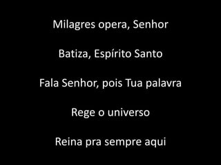 Milagres opera, Senhor
Batiza, Espírito Santo
Fala Senhor, pois Tua palavra
Rege o universo
Reina pra sempre aqui
 