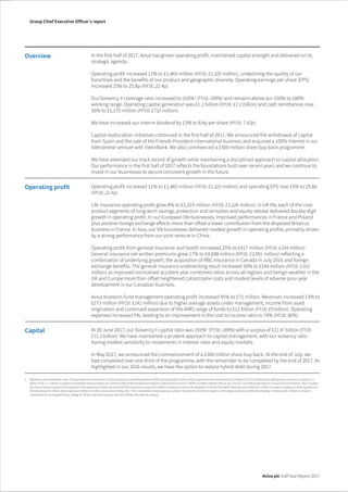 The image part with relationship ID rId1 was not found in the file.
Group Chief Executive Officer’s report
Aviva plc Half Year Report 2017
Overview In the first half of 2017, Aviva has grown operating profit, maintained capital strength and delivered on its
strategic agenda.
Operating profit increased 11% to £1,465 million (HY16: £1,325 million), underlining the quality of our
franchises and the benefits of our product and geographic diversity. Operating earnings per share (EPS)
increased 15% to 25.8p (HY16: 22.4p).
Our Solvency II coverage ratio increased to 193%1
(FY16: 189%) and remains above our 150% to 180%
working range. Operating capital generation was £1.1 billion (HY16: £1.2 billion) and cash remittances rose
56% to £1,170 million (HY16: £752 million).
We have increased our interim dividend by 13% to 8.4p per share (HY16: 7.42p).
Capital reallocation initiatives continued in the first half of 2017. We announced the withdrawal of capital
from Spain and the sale of the Friends Provident International business and acquired a 100% interest in our
Vietnamese venture with VietinBank. We also commenced a £300 million share buy-back programme.
We have extended our track record of growth while maintaining a disciplined approach to capital allocation.
Our performance in the first half of 2017 reflects the foundations built over recent years and we continue to
invest in our businesses to secure consistent growth in the future.
Operating profit Operating profit increased 11% to £1,465 million (HY16: £1,325 million) and operating EPS rose 15% to 25.8p
(HY16: 22.4p).
Life insurance operating profit grew 8% to £1,319 million (HY16: £1,226 million). In UK life, each of the core
product segments of long-term savings, protection and annuities and equity release delivered double digit
growth in operating profit. In our European life businesses, improved performances in France and Poland
plus positive foreign exchange effects more than offset a lower contribution from the disposed Antarius
business in France. In Asia, our life businesses delivered modest growth in operating profits, primarily driven
by a strong performance from our joint venture in China.
Operating profit from general insurance and health increased 25% to £417 million (HY16: £334 million).
General insurance net written premiums grew 17% to £4,688 million (HY16: £3,991 million) reflecting a
combination of underlying growth, the acquisition of RBC Insurance in Canada in July 2016 and foreign
exchange benefits. The general insurance underwriting result increased 50% to £244 million (HY16: £163
million) as improved normalised accident year combined ratios across all regions and benign weather in the
UK and Europe more than offset heightened catastrophe costs and modest levels of adverse prior year
development in our Canadian business.
Aviva Investors fund management operating profit increased 45% to £71 million. Revenues increased 13% to
£273 million (HY16: £241 million) due to higher average assets under management, income from asset
origination and continued expansion of the AIMS range of funds to £12 billion (FY16: £9 billion). Operating
expenses increased 5%, leading to an improvement in the cost to income ratio to 74% (HY16: 80%).
Capital At 30 June 2017, our Solvency II capital ratio was 193%1
(FY16: 189%) with a surplus of £11.41
billion (FY16:
£11.3 billion). We have maintained a prudent approach to capital management, with our solvency ratio
having modest sensitivity to movements in interest rates and equity markets.
In May 2017, we announced the commencement of a £300 million share buy-back. At the end of July, we
had completed over one third of the programme, with the remainder to be completed by the end of 2017. As
highlighted in our 2016 results, we have the option to reduce hybrid debt during 2017.
1 Represents the shareholder view. This excludes the contribution to Group Solvency Capital Requirement (SCR) and Group Own Funds of fully ring fenced with-profits funds £3.2 billion (FY16: £2.9 billion) and staff pension schemes in surplus £1.2
billion (FY16: £1.1 billion). Includes an estimated adverse impact of a notional reset of the transitional measure on technical provisions (‘TMTP’) to reflect interest rates at 30 June 2017 £0.5 billion decrease to surplus (FY16: £0.4 billion). Also included
are the pro forma impacts of the disposal of the Spanish joint ventures and retail life insurance business (£0.1 billion increase to surplus), the disposal of Friends Provident International Limited (£0.1 billion increase to surplus), and the buy-back of
the remaining £0.2 billion share capital out of the £0.3 billion announced 25 May 2017. The 31 December 2016 Solvency II position includes the pro forma impacts of the disposal of Aviva’s 50% shareholding in Antarius (£0.2 billion increase to
surplus) and an anticipated future change to UK tax rules restricting tax relief (£0.4 billion decrease to surplus).
 