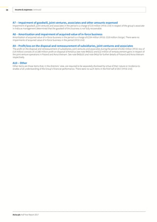 Income & expenses continued
Aviva plc Half Year Report 2017
38
A7 – Impairment of goodwill, joint ventures, associates and other amounts expensed
Impairment of goodwill, joint ventures and associates in the period is a charge of £19 million (HY16: £nil) in respect of the group’s associate
in India as management determined that the goodwill of this business is not fully recoverable.
A8 – Amortisation and impairment of acquired value of in-force business
Amortisation of acquired value of in-force business in the period is a charge of £234 million (HY16: £318 million charge). There were no
impairments of acquired value of in-force business in the period (HY16: £nil).
A9 – Profit/loss on the disposal and remeasurement of subsidiaries, joint ventures and associates
The profit on the disposal and remeasurement of subsidiaries, joint ventures and associates during the period of £202 million (HY16: loss of
£18 million) consists of a £180 million profit on disposal of Antarius (see note B4(b)(i)) and £22 million of remeasurement gains in respect of
the joint venture operations in Poland and Aviva Vietnam. See note B4(b)(ii) and note B4(a) for further details of Poland and Aviva Vietnam
respectively.
A10 – Other
Other items are those items that, in the directors’ view, are required to be separately disclosed by virtue of their nature or incidence to
enable a full understanding of the Group’s financial performance. There were no such items in the first half of 2017 (HY16: £nil).
 