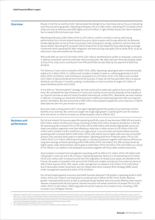 The image part with relationship ID rId1 was not found in the file.
Chief Financial Officer’s report
Aviva plc Half Year Report 2017
Overview Results in the first six months of 2017 demonstrate the strength of our franchises and our focus on delivering
cash flow and earnings growth. Operating profit grew 11% to £1,465 million, operating EPS increased 15% to
25.8p and cash remittances were 56% higher at £1,170 million. In light of these results, the interim dividend
has increased 13% to 8.4 pence per share.
Operating profit was £1,465 million (HY16: £1,325 million), up 6% in constant currency, with strong
performances from UK and Ireland General Insurance, Aviva Investors and Europe while UK Life delivered
double-digit growth across its three core product lines of long-term savings, protection and annuities and
equity release. Operating EPS increased 15% to 25.8p (HY16: 22.4p) helped by favourable foreign exchange
movements while operating EPS after integration and restructuring costs grew 22% to 24.8p (HY16: 20.3p) as
restructure costs were halved over the period.
IFRS profit after tax rose to £716 million (HY16: £201 million), benefiting from profits on disposals, a reduction
in adverse investment variances and lower restructuring costs. Net asset value per share was broadly stable
at 412p (FY16: 414p) as the contribution from IFRS profit after tax was offset by the payment of 2016 final
dividend.
The Solvency II cover ratio increased to 193%1
(FY16: 189%). Operating capital generation remained broadly
stable at £1.1 billion (HY16: £1.2 billion) and included a modest increase in underlying generation to £0.9
billion (HY16: £0.8 billion). Cash remittances increased to £1,170 million (HY16: £752 million) and included
£315 million of special dividends from the UK life business. In total, UK Life has paid £565 million of special
dividends over the past 12 months, putting it comfortably on track to achieve its target of £1 billion of
special dividends by the end of 2018.
In line with our “Not Everywhere” strategy, we have continued to reallocate capital to focus and strengthen
Aviva. We completed the sale of Antarius in France and recently announced the disposals of the majority of
our Spanish business as well as Friends Provident International Limited (FPIL). Meanwhile, we have invested
in Vietnam, increasing our ownership of the business to 100% and improving alignment with our long-term
partner, VietinBank. We also announced a £300 million share buyback programme and a reduction in hybrid
debt balances later this year remains an option.
Aviva has made a strong start to 2017, once again highlighting both the quality of our franchises and the
benefits of our diversity. We continue to target mid-single digit growth in operating EPS over the medium
term and remain on track to increase our dividend payout ratio to 50% for 2017.
Business unit
performance
Our UK and Ireland Life business grew life operating profit 6%, value of new business (VNB) 32% and paid a
£922 million interim remittance to Group, including a further £315 million of special remittance. In the UK,
life operating profit increased 7% to £750 million (HY16: £699 million) with double-digit growth across our
three core product segments more than offsetting a reduction in other actions to £32 million (HY16: £83
million) and a modest runoff in profit from our Legacy book. In our annuities and equity release business,
operating profit increased 26% to £309 million (HY16: £246 million) due to higher sales volumes across both
product lines and back book asset mix optimisation. Operating profit from Protection grew 17% to £133
million (HY16: £114 million) reflecting strong sales in individual protection together with expense efficiencies.
Long-term savings achieved operating profit of £89 million (HY16: £64 million), the 39% increase driven by
higher assets under administration, which grew to £109 billion (HY16: £95 billion; FY16: £105 billion) as a result
of net inflows in our platform and workplace businesses together with favourable market movements.
Aviva Investors increased fund management operating profit by 45% to £71 million (HY16: £49 million) with
13% growth in revenues and a 5% increase in operating expenses. Revenue in the period was £273 million
(HY16: £241 million) with increased income from the origination of infrastructure assets, the benefits of the
Friends Life assets on-boarded in the second half of 2016 and a higher contribution from external clients at
35% of total revenue (HY16: 30%). Assets under management increased to £351 billion (FY16: £345 billion)
due to favourable market movements and net inflows while Aviva Investors Multi-Strategy (AIMS) assets
under management reached £12 billion (FY16: £9 billion).
Our UK and Ireland general insurance and health business delivered 17% growth in operating profit to £259
million (HY16: £222 million)2
and improved its combined ratio (COR) to 92.5%3
(HY16: 93.8%). Revenue
growth, improved performance as well as sustained benign weather were only partly offset by lower reserve
releases compared with the prior period. General insurance net written premiums increased 7% to £2,326
million (HY16: £2,180 million), reflecting growth across the majority of our product lines, including a 13%
increase in our UK Digital channel.
1 Represents the shareholder view. This excludes the contribution to Group Solvency Capital Requirement (SCR) and Group Own Funds of fully ring fenced with-profits funds £3.2 billion (FY16: £2.9 billion) and staff pension schemes in surplus £1.2
billion (FY16: £1.1 billion). Includes an estimated adverse impact of a notional reset of the transitional measure on technical provisions (‘TMTP’) to reflect interest rates at 30 June 2017 £0.5 billion decrease to surplus (FY16: £0.4 billion). Also included
are the pro forma impacts of the disposal of the Spanish joint ventures and retail life insurance business (£0.1 billion increase to surplus), the disposal of Friends Provident International Limited (£0.1 billion increase to surplus), and the buy-back of
the remaining £0.2 billion share capital out of the £0.3 billion announced 25 May 2017. The 31 December 2016 Solvency II position includes the pro forma impacts of the disposal of Aviva’s 50% shareholding in Antarius (£0.2 billion increase to
surplus) and an anticipated future change to UK tax rules restricting tax relief (£0.4 billion decrease to surplus).
2 HY16 comparatives have been rebased for the reduction in the internal loan.
3 The combined operating ratio is now reported on an earned basis. Comparatives have been realigned to reflect this change.
 