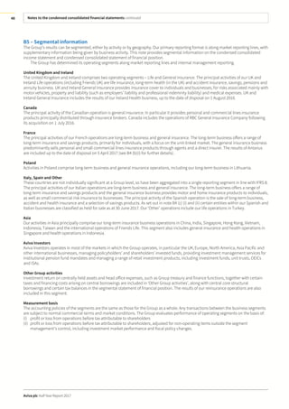 Notes to the condensed consolidated financial statements continued
Aviva plc Half Year Report 2017
48
B5 – Segmental information
The Group’s results can be segmented, either by activity or by geography. Our primary reporting format is along market reporting lines, with
supplementary information being given by business activity. This note provides segmental information on the condensed consolidated
income statement and condensed consolidated statement of financial position.
The Group has determined its operating segments along market reporting lines and internal management reporting.
United Kingdom and Ireland
The United Kingdom and Ireland comprises two operating segments – Life and General Insurance. The principal activities of our UK and
Ireland Life operations (including Friends UK) are life insurance, long-term health (in the UK) and accident insurance, savings, pensions and
annuity business. UK and Ireland General Insurance provides insurance cover to individuals and businesses, for risks associated mainly with
motor vehicles, property and liability (such as employers’ liability and professional indemnity liability) and medical expenses. UK and
Ireland General Insurance includes the results of our Ireland Health business, up to the date of disposal on 1 August 2016.
Canada
The principal activity of the Canadian operation is general insurance. In particular it provides personal and commercial lines insurance
products principally distributed through insurance brokers. Canada includes the operations of RBC General Insurance Company following
its acquisition on 1 July 2016.
France
The principal activities of our French operations are long-term business and general insurance. The long-term business offers a range of
long-term insurance and savings products, primarily for individuals, with a focus on the unit-linked market. The general insurance business
predominantly sells personal and small commercial lines insurance products through agents and a direct insurer. The results of Antarius
are included up to the date of disposal on 5 April 2017 (see B4 (b)(i) for further details).
Poland
Activities in Poland comprise long-term business and general insurance operations, including our long-term business in Lithuania.
Italy, Spain and Other
These countries are not individually significant at a Group level, so have been aggregated into a single reporting segment in line with IFRS 8.
The principal activities of our Italian operations are long-term business and general insurance. The long-term business offers a range of
long-term insurance and savings products and the general insurance business provides motor and home insurance products to individuals,
as well as small commercial risk insurance to businesses. The principal activity of the Spanish operation is the sale of long-term business,
accident and health insurance and a selection of savings products. As set out in note B4 (c) (i) and (ii) certain entities within our Spanish and
Italian businesses are classified as held for sale as at 30 June 2017. Our ‘Other’ operations include our life operations in Turkey.
Asia
Our activities in Asia principally comprise our long-term insurance business operations in China, India, Singapore, Hong Kong, Vietnam,
Indonesia, Taiwan and the international operations of Friends Life. This segment also includes general insurance and health operations in
Singapore and health operations in Indonesia.
Aviva Investors
Aviva Investors operates in most of the markets in which the Group operates, in particular the UK, Europe, North America, Asia Pacific and
other international businesses, managing policyholders’ and shareholders’ invested funds, providing investment management services for
institutional pension fund mandates and managing a range of retail investment products, including investment funds, unit trusts, OEICs
and ISAs.
Other Group activities
Investment return on centrally held assets and head office expenses, such as Group treasury and finance functions, together with certain
taxes and financing costs arising on central borrowings are included in ‘Other Group activities’, along with central core structural
borrowings and certain tax balances in the segmental statement of financial position. The results of our reinsurance operations are also
included in this segment.
Measurement basis
The accounting policies of the segments are the same as those for the Group as a whole. Any transactions between the business segments
are subject to normal commercial terms and market conditions. The Group evaluates performance of operating segments on the basis of:
(i) profit or loss from operations before tax attributable to shareholders
(ii) profit or loss from operations before tax attributable to shareholders, adjusted for non-operating items outside the segment
management’s control, including investment market performance and fiscal policy changes.
 