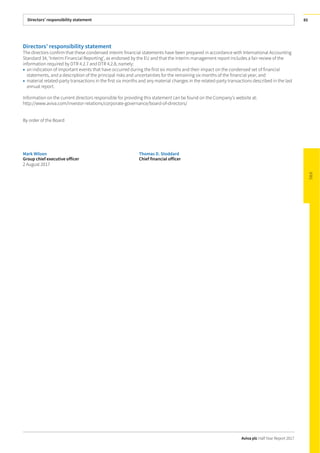 Directors’ responsibility statement
Aviva plc Half Year Report 2017
85
Directors’ responsibility statement
The directors confirm that these condensed interim financial statements have been prepared in accordance with International Accounting
Standard 34, ‘Interim Financial Reporting’, as endorsed by the EU and that the interim management report includes a fair review of the
information required by DTR 4.2.7 and DTR 4.2.8, namely:
• an indication of important events that have occurred during the first six months and their impact on the condensed set of financial
statements, and a description of the principal risks and uncertainties for the remaining six months of the financial year; and
• material related-party transactions in the first six months and any material changes in the related-party transactions described in the last
annual report.
Information on the current directors responsible for providing this statement can be found on the Company’s website at:
http://www.aviva.com/investor-relations/corporate-governance/board-of-directors/
By order of the Board
Mark Wilson Thomas D. Stoddard
Group chief executive officer Chief financial officer
2 August 2017
 