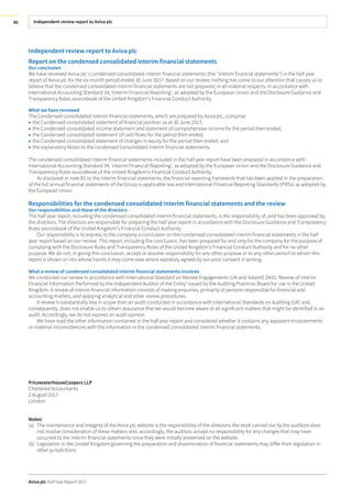 Independent review report to Aviva plc
Aviva plc Half Year Report 2017
86
Independent review report to Aviva plc
Report on the condensed consolidated interim financial statements
Our conclusion
We have reviewed Aviva plc’s condensed consolidated interim financial statements (the "interim financial statements") in the half year
report of Aviva plc for the six month period ended 30 June 2017. Based on our review, nothing has come to our attention that causes us to
believe that the condensed consolidated interim financial statements are not prepared, in all material respects, in accordance with
International Accounting Standard 34, ‘Interim Financial Reporting’, as adopted by the European Union and the Disclosure Guidance and
Transparency Rules sourcebook of the United Kingdom’s Financial Conduct Authority.
What we have reviewed
The Condensed consolidated interim financial statements, which are prepared by Aviva plc, comprise:
• the Condensed consolidated statement of financial position as at 30 June 2017;
• the Condensed consolidated income statement and statement of comprehensive income for the period then ended;
• the Condensed consolidated statement of cash flows for the period then ended;
• the Condensed consolidated statement of changes in equity for the period then ended; and
• the explanatory Notes to the condensed consolidated interim financial statements.
The condensed consolidated interim financial statements included in the half year report have been prepared in accordance with
International Accounting Standard 34, ‘Interim Financial Reporting’, as adopted by the European Union and the Disclosure Guidance and
Transparency Rules sourcebook of the United Kingdom’s Financial Conduct Authority.
As disclosed in note B1 to the interim financial statements, the financial reporting framework that has been applied in the preparation
of the full annual financial statements of the Group is applicable law and International Financial Reporting Standards (IFRSs) as adopted by
the European Union.
Responsibilities for the condensed consolidated interim financial statements and the review
Our responsibilities and those of the directors
The half year report, including the condensed consolidated interim financial statements, is the responsibility of, and has been approved by,
the directors. The directors are responsible for preparing the half year report in accordance with the Disclosure Guidance and Transparency
Rules sourcebook of the United Kingdom’s Financial Conduct Authority.
Our responsibility is to express to the company a conclusion on the condensed consolidated interim financial statements in the half
year report based on our review. This report, including the conclusion, has been prepared for and only for the company for the purpose of
complying with the Disclosure Rules and Transparency Rules of the United Kingdom’s Financial Conduct Authority and for no other
purpose. We do not, in giving this conclusion, accept or assume responsibility for any other purpose or to any other person to whom this
report is shown or into whose hands it may come save where expressly agreed by our prior consent in writing.
What a review of condensed consolidated interim financial statements involves
We conducted our review in accordance with International Standard on Review Engagements (UK and Ireland) 2410, ‘Review of Interim
Financial Information Performed by the Independent Auditor of the Entity’ issued by the Auditing Practices Board for use in the United
Kingdom. A review of interim financial information consists of making enquiries, primarily of persons responsible for financial and
accounting matters, and applying analytical and other review procedures.
A review is substantially less in scope than an audit conducted in accordance with International Standards on Auditing (UK) and,
consequently, does not enable us to obtain assurance that we would become aware of all significant matters that might be identified in an
audit. Accordingly, we do not express an audit opinion.
We have read the other information contained in the half year report and considered whether it contains any apparent misstatements
or material inconsistencies with the information in the condensed consolidated interim financial statements.
PricewaterhouseCoopers LLP
Chartered Accountants
2 August 2017
London
Notes:
(a) The maintenance and integrity of the Aviva plc website is the responsibility of the directors; the work carried out by the auditors does
not involve consideration of these matters and, accordingly, the auditors accept no responsibility for any changes that may have
occurred to the interim financial statements since they were initially presented on the website.
(b) Legislation in the United Kingdom governing the preparation and dissemination of financial statements may differ from legislation in
other jurisdictions.
 