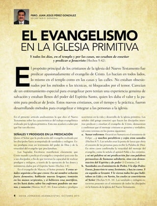 4
Pbro. juan jesús pérez gonzález
s e c r e t a r i o g e n e r a l
En el presente artículo analizaremos lo que dice el Nuevo
Testamento sobre las características del trabajo evangelístico
realizado por la iglesia primitiva. Esto nos ayudará a saber por
qué fue tan efectivo.
Señales y prodigios en la predicación
Quiso el Señor que la predicación del evangelio realizada por
los discípulos fuera acompañada de sanidades y milagros. Es-
tos prodigios eran un testimonio del poder de Dios y de la
veracidad del evangelio que proclamaban.
Las Sagradas Escrituras manifiestan claramente que
Cristo mandó a predicar el evangelio y empoderó para este fin
a sus discípulos, a fin de que tuvieran la capacidad de realizar
prodigios y milagros, a través de la operación de los dones y
ministerios dados por el Espíritu Santo (Hechos 1:8).
En el evangelio de Marcos, el Señor promete: Y estas se-
ñales seguirán a los que creen: En mi nombre echarán
fuera demonios; hablarán nuevas lenguas; tomarán
en las manos serpientes, y si bebieren cosa mortífera,
no les hará daño; sobre los enfermos pondrán sus ma-
nos, y sanarán (Marcos 16:17, 18). Estas señales y prodigios
el evangelismo
en la iglesia primitiva
ocurrieron en la vida y desarrollo de la iglesia primitiva. Las
señales (del griego semeíon) que hacen los discípulos mien-
tras predican y enseñan el evangelio de Cristo, demuestran
y confirman que el mensaje cristiano es genuino y verdadero,
tal como veremos en los puntos siguientes:
a.	 Sanar enfermos. Ocurrió en Samaria en el ministerio de
Felipe: …y muchos paralíticos y cojos eran sanados
(Hechos 8:7). Las señales eran la punta de lanza que abría
el corazón de las personas para recibir la Palabra de Dios.
En otros casos confirmaba la veracidad del mensaje del
evangelio, como lo señala el apóstol Pablo a los corintios:
y ni mi palabra ni mi predicación fue con palabras
persuasivas de humana sabiduría, sino con demos-
tración del Espíritu y de poder (1 Corintios 2:4).
b.	 Sanidades en el ministerio de Pedro. Y le dijo Pedro:
Eneas, Jesucristo te sana; levántate, y haz tu cama. Y
en seguida se levantó. Y le vieron todos los que habi-
taban en Lida y en Sarón, los cuales se convirtieron
al Señor (Hechos 9:33, 34). Las sanidades y milagros es-
tuvieron presentes en el ministerio de todos los discípulos
en la historia de la iglesia del Nuevo Testamento.
A v i v a j o r n a d a s a s a m b l e í s ta s , o c t u b r e 2 0 1 5
Y todos los días, en el templo y por las casas, no cesaban de enseñar
y predicar a Jesucristo (Hechos 5:42).
E
l propósito principal de los cristianos de la iglesia del Nuevo Testamento fue
predicar apasionadamente el evangelio de Cristo. Lo hacían en todos lados,
lo mismo en el templo como en las casas y las calles. No estaban obsesio-
nados por los métodos o las técnicas, ni bloqueados por el temor. Carecían
de un entrenamiento especial para evangelizar pero tenían una experiencia genuina de
salvación y estaban llenos del poder del Espíritu Santo, quien les daba el valor y la pa-
sión para predicar de Jesús. Estos nuevos cristianos, con el tiempo y la práctica, fueron
desarrollando métodos para evangelizar e integrar a las personas a la iglesia.
 