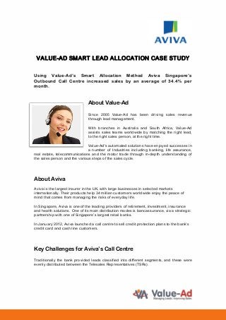 VALUE-AD SMART LEAD ALLOCATION CASE STUDY
Using Value-Ad’s Smart Allocation Method Aviva Singapore’s
Outbound Call Centre increased sales by an average of 34.4% per
month.
About Value-Ad
Since 2005 Value-Ad has been driving sales revenue
through lead management.
With branches in Australia and South Africa, Value-Ad
assists sales teams worldwide by matching the right lead,
to the right sales person, at the right time.
Value-Ad’s automated solutions have enjoyed successes in
a number of Industries including banking, life assurance,
real estate, telecommunications and the motor trade through in-depth understanding of
the sales person and the various steps of the sales cycle.
About Aviva
Aviva is the largest insurer in the UK, with large businesses in selected markets
internationally. Their products help 34 million customers worldwide enjoy the peace of
mind that comes from managing the risks of everyday life.
In Singapore, Aviva is one of the leading providers of retirement, investment, insurance
and health solutions. One of its main distribution modes is bancassurance, via a strategic
partnership with one of Singapore’s largest retail banks.
In January 2012, Aviva launched a call centre to sell credit protection plans to the bank’s
credit card and cash line customers.
Key Challenges for Aviva’s Call Centre
Traditionally the bank provided leads classified into different segments, and these were
evenly distributed between the Telesales Representatives (TSRs).
 