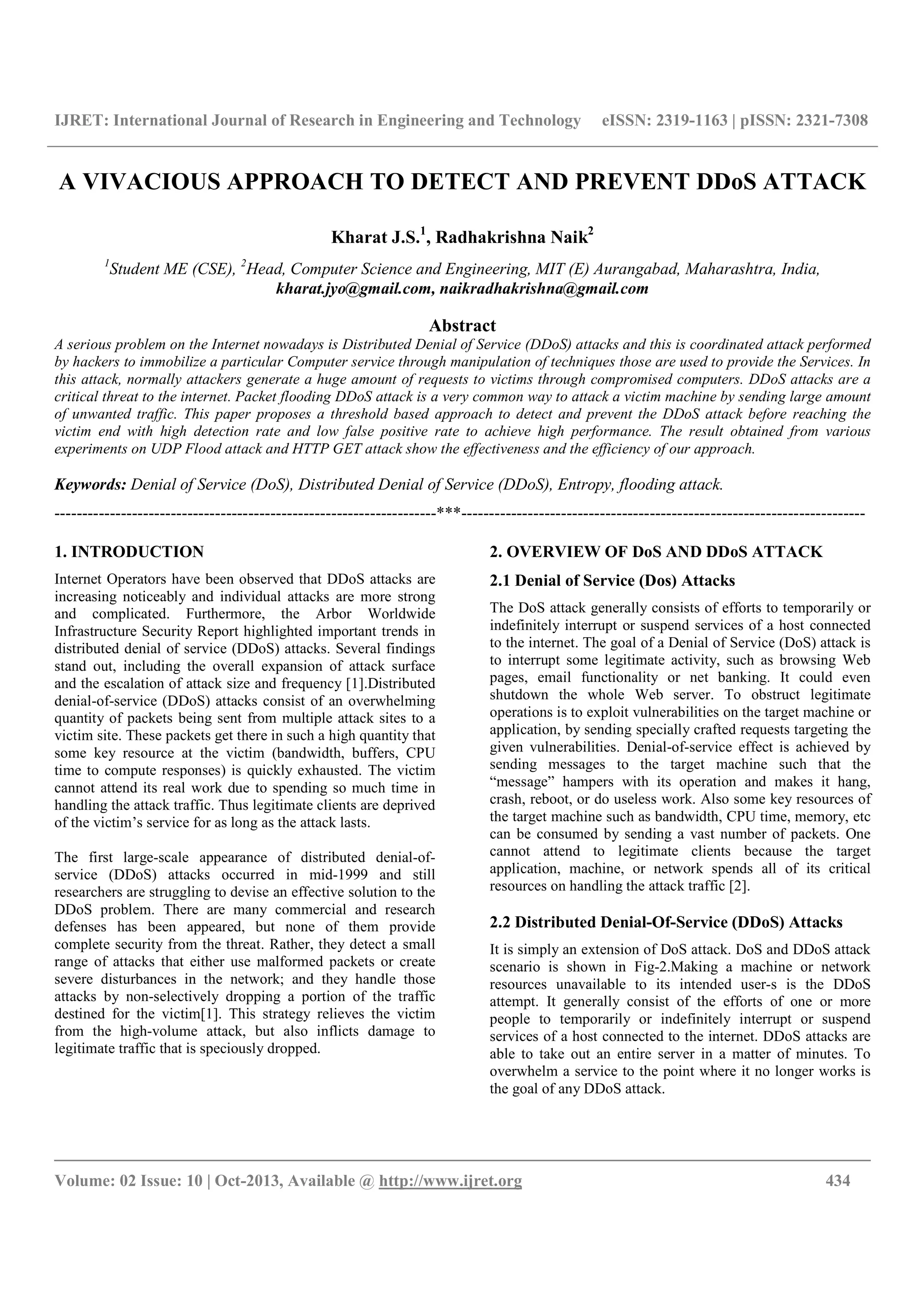 IJRET: International Journal of Research in Engineering and Technology eISSN: 2319-1163 | pISSN: 2321-7308
__________________________________________________________________________________________
Volume: 02 Issue: 10 | Oct-2013, Available @ http://www.ijret.org 434
A VIVACIOUS APPROACH TO DETECT AND PREVENT DDoS ATTACK
Kharat J.S.1
, Radhakrishna Naik2
1
Student ME (CSE), 2
Head, Computer Science and Engineering, MIT (E) Aurangabad, Maharashtra, India,
kharat.jyo@gmail.com, naikradhakrishna@gmail.com
Abstract
A serious problem on the Internet nowadays is Distributed Denial of Service (DDoS) attacks and this is coordinated attack performed
by hackers to immobilize a particular Computer service through manipulation of techniques those are used to provide the Services. In
this attack, normally attackers generate a huge amount of requests to victims through compromised computers. DDoS attacks are a
critical threat to the internet. Packet flooding DDoS attack is a very common way to attack a victim machine by sending large amount
of unwanted traffic. This paper proposes a threshold based approach to detect and prevent the DDoS attack before reaching the
victim end with high detection rate and low false positive rate to achieve high performance. The result obtained from various
experiments on UDP Flood attack and HTTP GET attack show the effectiveness and the efficiency of our approach.
Keywords: Denial of Service (DoS), Distributed Denial of Service (DDoS), Entropy, flooding attack.
---------------------------------------------------------------------***-------------------------------------------------------------------------
1. INTRODUCTION
Internet Operators have been observed that DDoS attacks are
increasing noticeably and individual attacks are more strong
and complicated. Furthermore, the Arbor Worldwide
Infrastructure Security Report highlighted important trends in
distributed denial of service (DDoS) attacks. Several findings
stand out, including the overall expansion of attack surface
and the escalation of attack size and frequency [1].Distributed
denial-of-service (DDoS) attacks consist of an overwhelming
quantity of packets being sent from multiple attack sites to a
victim site. These packets get there in such a high quantity that
some key resource at the victim (bandwidth, buffers, CPU
time to compute responses) is quickly exhausted. The victim
cannot attend its real work due to spending so much time in
handling the attack traffic. Thus legitimate clients are deprived
of the victim’s service for as long as the attack lasts.
The first large-scale appearance of distributed denial-of-
service (DDoS) attacks occurred in mid-1999 and still
researchers are struggling to devise an effective solution to the
DDoS problem. There are many commercial and research
defenses has been appeared, but none of them provide
complete security from the threat. Rather, they detect a small
range of attacks that either use malformed packets or create
severe disturbances in the network; and they handle those
attacks by non-selectively dropping a portion of the traffic
destined for the victim[1]. This strategy relieves the victim
from the high-volume attack, but also inflicts damage to
legitimate traffic that is speciously dropped.
2. OVERVIEW OF DoS AND DDoS ATTACK
2.1 Denial of Service (Dos) Attacks
The DoS attack generally consists of efforts to temporarily or
indefinitely interrupt or suspend services of a host connected
to the internet. The goal of a Denial of Service (DoS) attack is
to interrupt some legitimate activity, such as browsing Web
pages, email functionality or net banking. It could even
shutdown the whole Web server. To obstruct legitimate
operations is to exploit vulnerabilities on the target machine or
application, by sending specially crafted requests targeting the
given vulnerabilities. Denial-of-service effect is achieved by
sending messages to the target machine such that the
“message” hampers with its operation and makes it hang,
crash, reboot, or do useless work. Also some key resources of
the target machine such as bandwidth, CPU time, memory, etc
can be consumed by sending a vast number of packets. One
cannot attend to legitimate clients because the target
application, machine, or network spends all of its critical
resources on handling the attack traffic [2].
2.2 Distributed Denial-Of-Service (DDoS) Attacks
It is simply an extension of DoS attack. DoS and DDoS attack
scenario is shown in Fig-2.Making a machine or network
resources unavailable to its intended user-s is the DDoS
attempt. It generally consist of the efforts of one or more
people to temporarily or indefinitely interrupt or suspend
services of a host connected to the internet. DDoS attacks are
able to take out an entire server in a matter of minutes. To
overwhelm a service to the point where it no longer works is
the goal of any DDoS attack.
 
