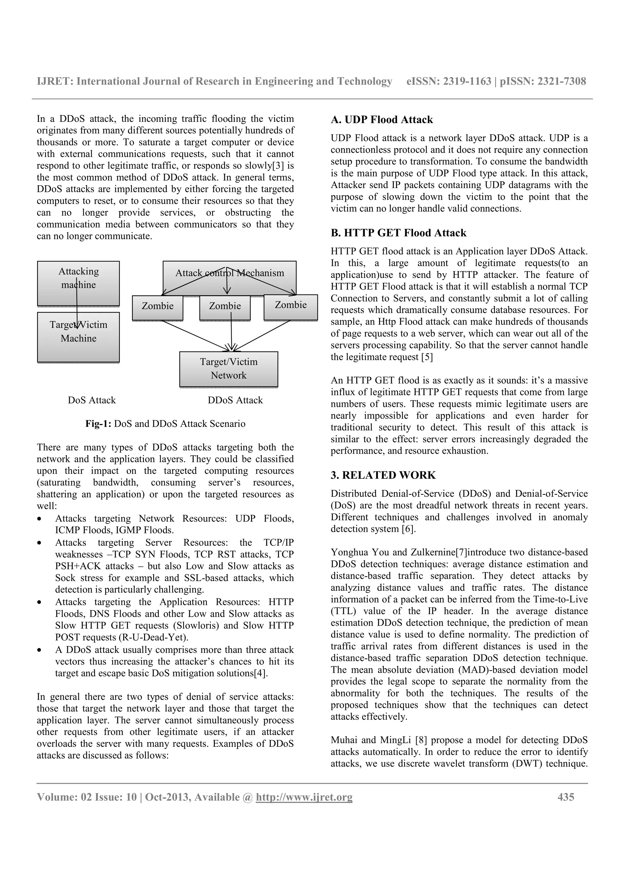 IJRET: International Journal of Research in Engineering and Technology eISSN: 2319-1163 | pISSN: 2321-7308
__________________________________________________________________________________________
Volume: 02 Issue: 10 | Oct-2013, Available @ http://www.ijret.org 435
In a DDoS attack, the incoming traffic flooding the victim
originates from many different sources potentially hundreds of
thousands or more. To saturate a target computer or device
with external communications requests, such that it cannot
respond to other legitimate traffic, or responds so slowly[3] is
the most common method of DDoS attack. In general terms,
DDoS attacks are implemented by either forcing the targeted
computers to reset, or to consume their resources so that they
can no longer provide services, or obstructing the
communication media between communicators so that they
can no longer communicate.
DoS Attack DDoS Attack
Fig-1: DoS and DDoS Attack Scenario
There are many types of DDoS attacks targeting both the
network and the application layers. They could be classified
upon their impact on the targeted computing resources
(saturating bandwidth, consuming server’s resources,
shattering an application) or upon the targeted resources as
well:
• Attacks targeting Network Resources: UDP Floods,
ICMP Floods, IGMP Floods.
• Attacks targeting Server Resources: the TCP/IP
weaknesses –TCP SYN Floods, TCP RST attacks, TCP
PSH+ACK attacks – but also Low and Slow attacks as
Sock stress for example and SSL-based attacks, which
detection is particularly challenging.
• Attacks targeting the Application Resources: HTTP
Floods, DNS Floods and other Low and Slow attacks as
Slow HTTP GET requests (Slowloris) and Slow HTTP
POST requests (R-U-Dead-Yet).
• A DDoS attack usually comprises more than three attack
vectors thus increasing the attacker’s chances to hit its
target and escape basic DoS mitigation solutions[4].
In general there are two types of denial of service attacks:
those that target the network layer and those that target the
application layer. The server cannot simultaneously process
other requests from other legitimate users, if an attacker
overloads the server with many requests. Examples of DDoS
attacks are discussed as follows:
A. UDP Flood Attack
UDP Flood attack is a network layer DDoS attack. UDP is a
connectionless protocol and it does not require any connection
setup procedure to transformation. To consume the bandwidth
is the main purpose of UDP Flood type attack. In this attack,
Attacker send IP packets containing UDP datagrams with the
purpose of slowing down the victim to the point that the
victim can no longer handle valid connections.
B. HTTP GET Flood Attack
HTTP GET flood attack is an Application layer DDoS Attack.
In this, a large amount of legitimate requests(to an
application)use to send by HTTP attacker. The feature of
HTTP GET Flood attack is that it will establish a normal TCP
Connection to Servers, and constantly submit a lot of calling
requests which dramatically consume database resources. For
sample, an Http Flood attack can make hundreds of thousands
of page requests to a web server, which can wear out all of the
servers processing capability. So that the server cannot handle
the legitimate request [5]
An HTTP GET flood is as exactly as it sounds: it’s a massive
influx of legitimate HTTP GET requests that come from large
numbers of users. These requests mimic legitimate users are
nearly impossible for applications and even harder for
traditional security to detect. This result of this attack is
similar to the effect: server errors increasingly degraded the
performance, and resource exhaustion.
3. RELATED WORK
Distributed Denial-of-Service (DDoS) and Denial-of-Service
(DoS) are the most dreadful network threats in recent years.
Different techniques and challenges involved in anomaly
detection system [6].
Yonghua You and Zulkernine[7]introduce two distance-based
DDoS detection techniques: average distance estimation and
distance-based traffic separation. They detect attacks by
analyzing distance values and traffic rates. The distance
information of a packet can be inferred from the Time-to-Live
(TTL) value of the IP header. In the average distance
estimation DDoS detection technique, the prediction of mean
distance value is used to define normality. The prediction of
traffic arrival rates from different distances is used in the
distance-based traffic separation DDoS detection technique.
The mean absolute deviation (MAD)-based deviation model
provides the legal scope to separate the normality from the
abnormality for both the techniques. The results of the
proposed techniques show that the techniques can detect
attacks effectively.
Muhai and MingLi [8] propose a model for detecting DDoS
attacks automatically. In order to reduce the error to identify
attacks, we use discrete wavelet transform (DWT) technique.
Attacking
machine
Target/Victim
Machine
Attack control Mechanism
Zombie Zombie Zombie
Target/Victim
Network
 