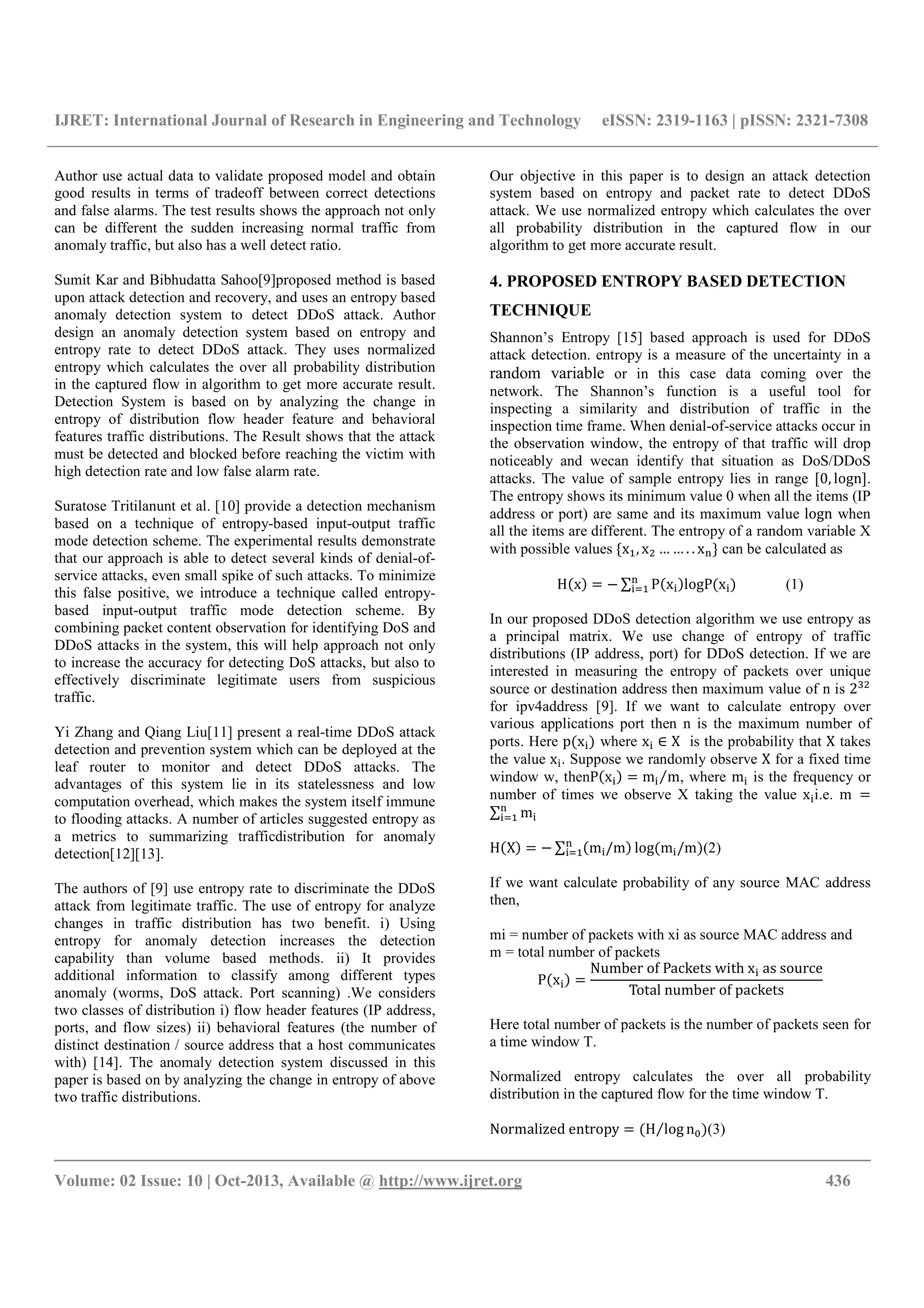 IJRET: International Journal of Research in Engineering and Technology eISSN: 2319-1163 | pISSN: 2321-7308
__________________________________________________________________________________________
Volume: 02 Issue: 10 | Oct-2013, Available @ http://www.ijret.org 436
Author use actual data to validate proposed model and obtain
good results in terms of tradeoff between correct detections
and false alarms. The test results shows the approach not only
can be different the sudden increasing normal traffic from
anomaly traffic, but also has a well detect ratio.
Sumit Kar and Bibhudatta Sahoo[9]proposed method is based
upon attack detection and recovery, and uses an entropy based
anomaly detection system to detect DDoS attack. Author
design an anomaly detection system based on entropy and
entropy rate to detect DDoS attack. They uses normalized
entropy which calculates the over all probability distribution
in the captured flow in algorithm to get more accurate result.
Detection System is based on by analyzing the change in
entropy of distribution flow header feature and behavioral
features traffic distributions. The Result shows that the attack
must be detected and blocked before reaching the victim with
high detection rate and low false alarm rate.
Suratose Tritilanunt et al. [10] provide a detection mechanism
based on a technique of entropy-based input-output traffic
mode detection scheme. The experimental results demonstrate
that our approach is able to detect several kinds of denial-of-
service attacks, even small spike of such attacks. To minimize
this false positive, we introduce a technique called entropy-
based input-output traffic mode detection scheme. By
combining packet content observation for identifying DoS and
DDoS attacks in the system, this will help approach not only
to increase the accuracy for detecting DoS attacks, but also to
effectively discriminate legitimate users from suspicious
traffic.
Yi Zhang and Qiang Liu[11] present a real-time DDoS attack
detection and prevention system which can be deployed at the
leaf router to monitor and detect DDoS attacks. The
advantages of this system lie in its statelessness and low
computation overhead, which makes the system itself immune
to flooding attacks. A number of articles suggested entropy as
a metrics to summarizing trafficdistribution for anomaly
detection[12][13].
The authors of [9] use entropy rate to discriminate the DDoS
attack from legitimate traffic. The use of entropy for analyze
changes in traffic distribution has two benefit. i) Using
entropy for anomaly detection increases the detection
capability than volume based methods. ii) It provides
additional information to classify among different types
anomaly (worms, DoS attack. Port scanning) .We considers
two classes of distribution i) flow header features (IP address,
ports, and flow sizes) ii) behavioral features (the number of
distinct destination / source address that a host communicates
with) [14]. The anomaly detection system discussed in this
paper is based on by analyzing the change in entropy of above
two traffic distributions.
Our objective in this paper is to design an attack detection
system based on entropy and packet rate to detect DDoS
attack. We use normalized entropy which calculates the over
all probability distribution in the captured flow in our
algorithm to get more accurate result.
4. PROPOSED ENTROPY BASED DETECTION
TECHNIQUE
Shannon’s Entropy [15] based approach is used for DDoS
attack detection. entropy is a measure of the uncertainty in a
random variable or in this case data coming over the
network. The Shannon’s function is a useful tool for
inspecting a similarity and distribution of traffic in the
inspection time frame. When denial-of-service attacks occur in
the observation window, the entropy of that traffic will drop
noticeably and wecan identify that situation as DoS/DDoS
attacks. The value of sample entropy lies in range [0, logn].
The entropy shows its minimum value 0 when all the items (IP
address or port) are same and its maximum value logn when
all the items are different. The entropy of a random variable X
with possible values {x , x … … . . x } can be calculated as
H x = − ∑ P x logP x (1)
In our proposed DDoS detection algorithm we use entropy as
a principal matrix. We use change of entropy of traffic
distributions (IP address, port) for DDoS detection. If we are
interested in measuring the entropy of packets over unique
source or destination address then maximum value of n is 2
for ipv4address [9]. If we want to calculate entropy over
various applications port then n is the maximum number of
ports. Here p x where x ∈ X is the probability that X takes
the value x . Suppose we randomly observe X for a fixed time
window w, thenP x = m m⁄ , where m is the frequency or
number of times we observe X taking the value x i.e. m =
∑ m
H X = − ∑ m /m log m /m (2)
If we want calculate probability of any source MAC address
then,
mi = number of packets with xi as source MAC address and
m = total number of packets
P x =
Number of Packets with x as source
Total number of packets
Here total number of packets is the number of packets seen for
a time window T.
Normalized entropy calculates the over all probability
distribution in the captured flow for the time window T.
Normalized entropy = H log n5⁄ (3)
 
