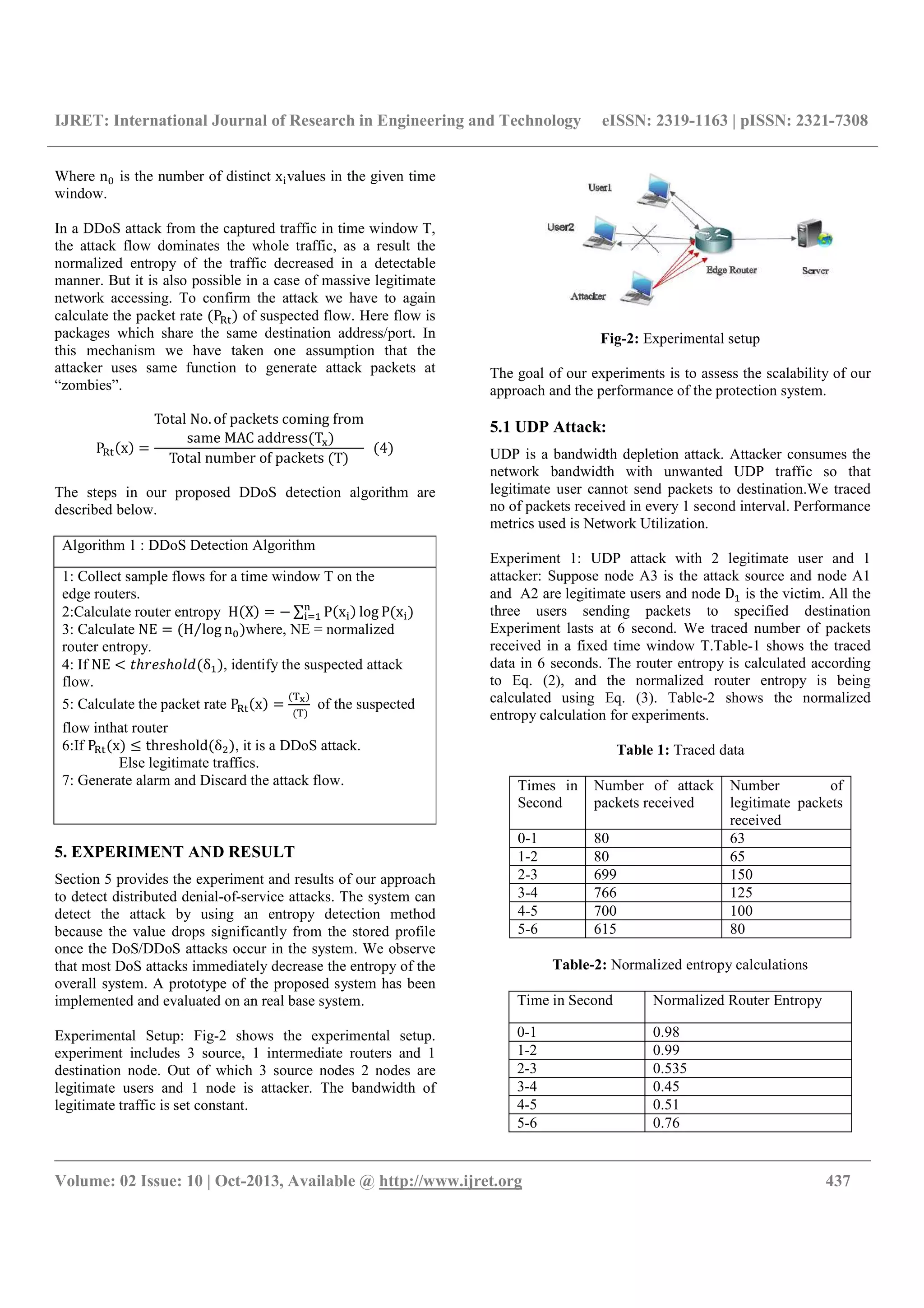 IJRET: International Journal of Research in Engineering and Technology eISSN: 2319-1163 | pISSN: 2321-7308
__________________________________________________________________________________________
Volume: 02 Issue: 10 | Oct-2013, Available @ http://www.ijret.org 437
Where n5 is the number of distinct x values in the given time
window.
In a DDoS attack from the captured traffic in time window T,
the attack flow dominates the whole traffic, as a result the
normalized entropy of the traffic decreased in a detectable
manner. But it is also possible in a case of massive legitimate
network accessing. To confirm the attack we have to again
calculate the packet rate P67 of suspected flow. Here flow is
packages which share the same destination address/port. In
this mechanism we have taken one assumption that the
attacker uses same function to generate attack packets at
“zombies”.
P67 x
Total	No. of	packets	coming	from
	same	MAC	address T;
Total	number	of	packets	 T
		 4
The steps in our proposed DDoS detection algorithm are
described below.
Algorithm 1 : DDoS Detection Algorithm
1: Collect sample flows for a time window T on the
edge routers.
2:Calculate router entropy H X ∑ P x log P x
3: Calculate NE H log n5⁄ where, NE = normalized
router entropy.
4: If NE > ?@ABC@DEF δ , identify the suspected attack
flow.
5: Calculate the packet rate P67 x
HI
	 H
of the suspected
flow inthat router
6:If P67 x J threshold δ , it is a DDoS attack.
Else legitimate traffics.
7: Generate alarm and Discard the attack flow.
5. EXPERIMENT AND RESULT
Section 5 provides the experiment and results of our approach
to detect distributed denial-of-service attacks. The system can
detect the attack by using an entropy detection method
because the value drops significantly from the stored profile
once the DoS/DDoS attacks occur in the system. We observe
that most DoS attacks immediately decrease the entropy of the
overall system. A prototype of the proposed system has been
implemented and evaluated on an real base system.
Experimental Setup: Fig-2 shows the experimental setup.
experiment includes 3 source, 1 intermediate routers and 1
destination node. Out of which 3 source nodes 2 nodes are
legitimate users and 1 node is attacker. The bandwidth of
legitimate traffic is set constant.
Fig-2: Experimental setup
The goal of our experiments is to assess the scalability of our
approach and the performance of the protection system.
5.1 UDP Attack:
UDP is a bandwidth depletion attack. Attacker consumes the
network bandwidth with unwanted UDP traffic so that
legitimate user cannot send packets to destination.We traced
no of packets received in every 1 second interval. Performance
metrics used is Network Utilization.
Experiment 1: UDP attack with 2 legitimate user and 1
attacker: Suppose node A3 is the attack source and node A1
and A2 are legitimate users and node D is the victim. All the
three users sending packets to specified destination
Experiment lasts at 6 second. We traced number of packets
received in a fixed time window T.Table-1 shows the traced
data in 6 seconds. The router entropy is calculated according
to Eq. (2), and the normalized router entropy is being
calculated using Eq. (3). Table-2 shows the normalized
entropy calculation for experiments.
Table 1: Traced data
Times in
Second
Number of attack
packets received
Number of
legitimate packets
received
0-1 80 63
1-2 80 65
2-3 699 150
3-4 766 125
4-5 700 100
5-6 615 80
Table-2: Normalized entropy calculations
Time in Second Normalized Router Entropy
0-1 0.98
1-2 0.99
2-3 0.535
3-4 0.45
4-5 0.51
5-6 0.76
 