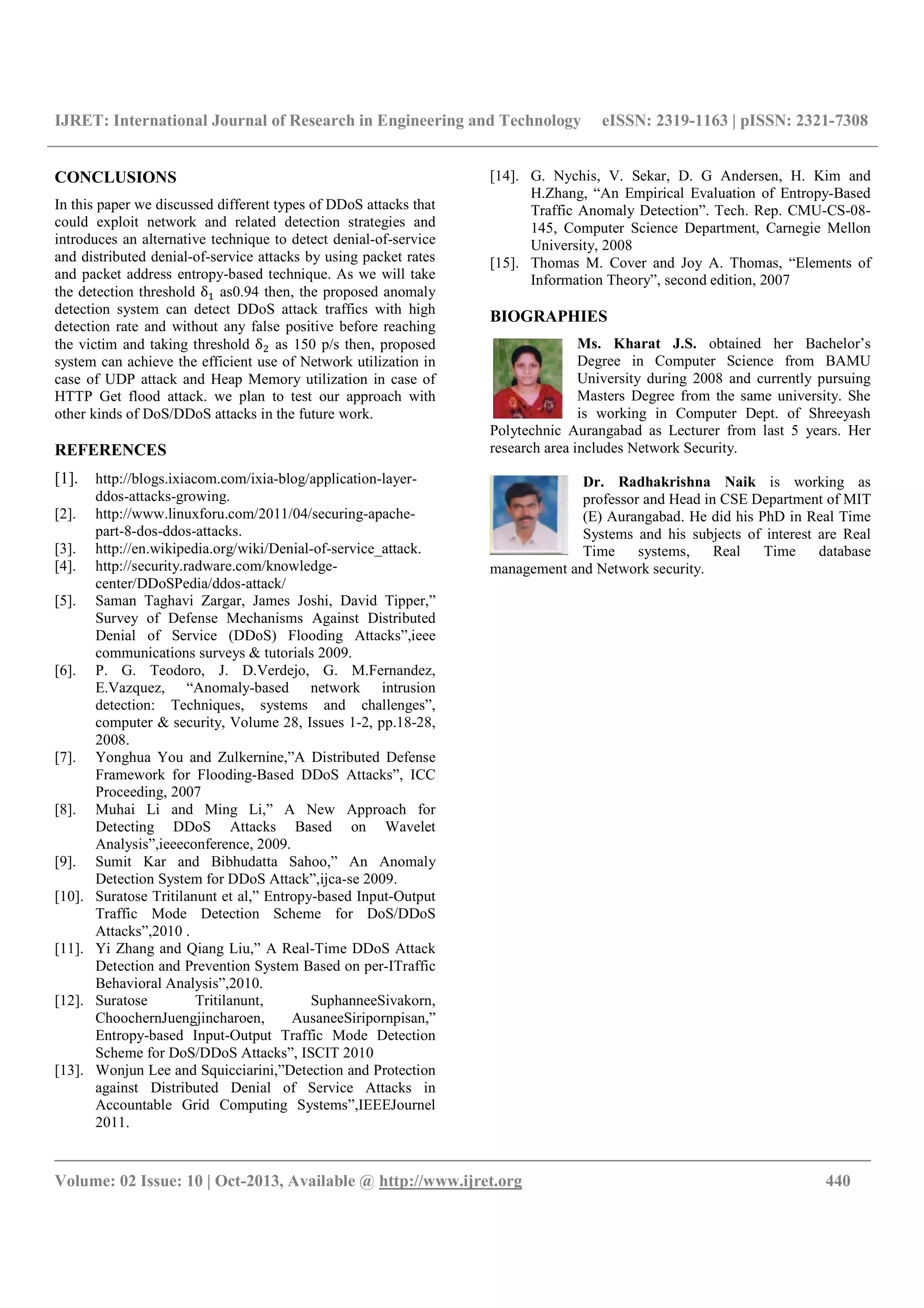IJRET: International Journal of Research in Engineering and Technology eISSN: 2319-1163 | pISSN: 2321-7308
__________________________________________________________________________________________
Volume: 02 Issue: 10 | Oct-2013, Available @ http://www.ijret.org 440
CONCLUSIONS
In this paper we discussed different types of DDoS attacks that
could exploit network and related detection strategies and
introduces an alternative technique to detect denial-of-service
and distributed denial-of-service attacks by using packet rates
and packet address entropy-based technique. As we will take
the detection threshold δ as0.94 then, the proposed anomaly
detection system can detect DDoS attack traffics with high
detection rate and without any false positive before reaching
the victim and taking threshold δ as 150 p/s then, proposed
system can achieve the efficient use of Network utilization in
case of UDP attack and Heap Memory utilization in case of
HTTP Get flood attack. we plan to test our approach with
other kinds of DoS/DDoS attacks in the future work.
REFERENCES
[1]. http://blogs.ixiacom.com/ixia-blog/application-layer-
ddos-attacks-growing.
[2]. http://www.linuxforu.com/2011/04/securing-apache-
part-8-dos-ddos-attacks.
[3]. http://en.wikipedia.org/wiki/Denial-of-service_attack.
[4]. http://security.radware.com/knowledge-
center/DDoSPedia/ddos-attack/
[5]. Saman Taghavi Zargar, James Joshi, David Tipper,”
Survey of Defense Mechanisms Against Distributed
Denial of Service (DDoS) Flooding Attacks”,ieee
communications surveys & tutorials 2009.
[6]. P. G. Teodoro, J. D.Verdejo, G. M.Fernandez,
E.Vazquez, “Anomaly-based network intrusion
detection: Techniques, systems and challenges”,
computer & security, Volume 28, Issues 1-2, pp.18-28,
2008.
[7]. Yonghua You and Zulkernine,”A Distributed Defense
Framework for Flooding-Based DDoS Attacks”, ICC
Proceeding, 2007
[8]. Muhai Li and Ming Li,” A New Approach for
Detecting DDoS Attacks Based on Wavelet
Analysis”,ieeeconference, 2009.
[9]. Sumit Kar and Bibhudatta Sahoo,” An Anomaly
Detection System for DDoS Attack”,ijca-se 2009.
[10]. Suratose Tritilanunt et al,” Entropy-based Input-Output
Traffic Mode Detection Scheme for DoS/DDoS
Attacks”,2010 .
[11]. Yi Zhang and Qiang Liu,” A Real-Time DDoS Attack
Detection and Prevention System Based on per-ITraffic
Behavioral Analysis”,2010.
[12]. Suratose Tritilanunt, SuphanneeSivakorn,
ChoochernJuengjincharoen, AusaneeSiripornpisan,”
Entropy-based Input-Output Traffic Mode Detection
Scheme for DoS/DDoS Attacks”, ISCIT 2010
[13]. Wonjun Lee and Squicciarini,”Detection and Protection
against Distributed Denial of Service Attacks in
Accountable Grid Computing Systems”,IEEEJournel
2011.
[14]. G. Nychis, V. Sekar, D. G Andersen, H. Kim and
H.Zhang, “An Empirical Evaluation of Entropy-Based
Traffic Anomaly Detection”. Tech. Rep. CMU-CS-08-
145, Computer Science Department, Carnegie Mellon
University, 2008
[15]. Thomas M. Cover and Joy A. Thomas, “Elements of
Information Theory”, second edition, 2007
BIOGRAPHIES
Ms. Kharat J.S. obtained her Bachelor’s
Degree in Computer Science from BAMU
University during 2008 and currently pursuing
Masters Degree from the same university. She
is working in Computer Dept. of Shreeyash
Polytechnic Aurangabad as Lecturer from last 5 years. Her
research area includes Network Security.
Dr. Radhakrishna Naik is working as
professor and Head in CSE Department of MIT
(E) Aurangabad. He did his PhD in Real Time
Systems and his subjects of interest are Real
Time systems, Real Time database
management and Network security.
 
