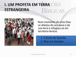 I. UM PROFETA EM TERRA
ESTRANGEIRA

                         Num momento de crise Elias
                         se afastou do seu povo e de
                         sua terra e refugiou-se em
                         território fenício.

                              1. A fonte de Querite.
                              2. Elias em Sarepta.



            Pr. Moisés Sampaio de Paula                10
 