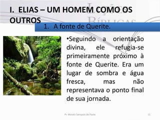 I. ELIAS – UM HOMEM COMO OS
OUTROS
       1. A fonte de Querite.
              •Seguindo a orientação
              divina, ele refugia-se
              primeiramente próximo à
              fonte de Querite. Era um
              lugar de sombra e água
              fresca,     mas       não
              representava o ponto final
              de sua jornada.

             Pr. Moisés Sampaio de Paula   11
 