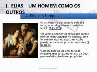 I. ELIAS – UM HOMEM COMO OS
OUTROS
       2. Elias em Sarepta.
                •Elias afasta-se de seu povo e de sua
                terra, indo refugiar-se em território
                fenício (1 Rs 17.9).
                •Às vezes o Senhor faz coisas que parece
                não ter lógica alguma! No entanto, esse
                foi o único lugar no qual o rei Acabe
                jamais pensaria em procurar o profeta (1
                Rs 18.10).
                •Sarepta parecia ser uma terra de
                ninguém, mas estava no roteiro de Deus
                para a efetivação do seu propósito



               Pr. Moisés Sampaio de Paula                 17
 