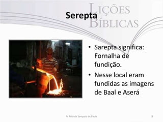 Serepta


                   • Sarepta significa:
                     Fornalha de
                     fundição.
                   • Nesse local eram
                     fundidas as imagens
                     de Baal e Aserá


Pr. Moisés Sampaio de Paula           18
 