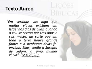 Texto Áureo

"Em verdade vos digo que
  muitas viúvas existiam em
  Israel nos dias de Elias, quando
  o céu se cerrou por três anos e
  seis meses, de sorte que em
  toda a terra houve grande
  fome; e a nenhuma delas foi
  enviado Elias, senão a Sarepta
  de Sidom, a uma mulher
  viúva" (Lc 4.25,26).

                    Pr. Moisés Sampaio de Paula   2
 